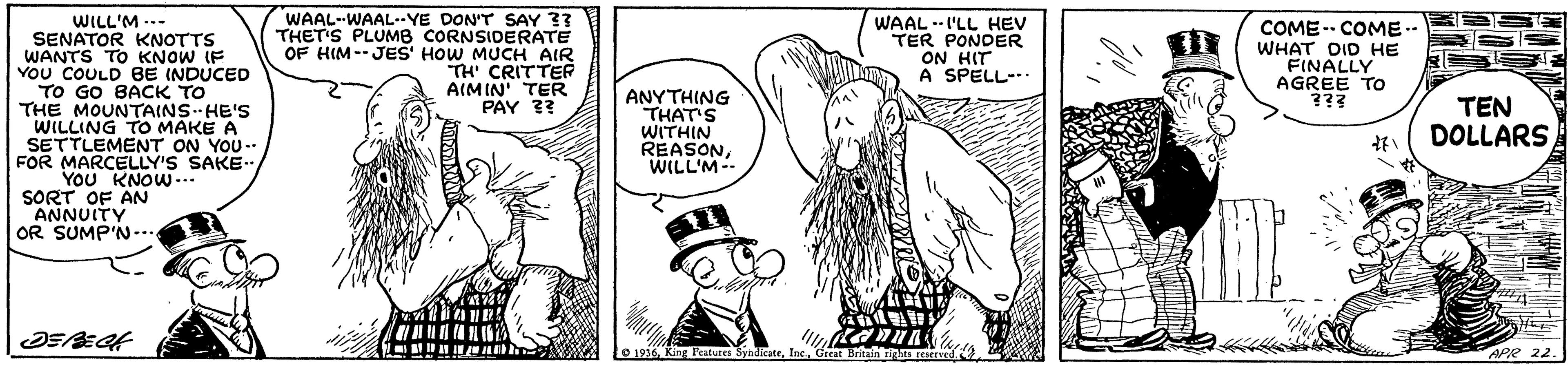 Gesture OCR: WAAL-WAAL-YE DON'T SAY 3? THET'S PLUMB CORNSIDERATE OF HIM--JES' HOW MUCH AIR TH' CRITTER AIMIN' TER PAY 3? WILL'M -.- SENATOR KNOTTS WANTS TO KNOW IF YoU COULD BE (NDUCED TO GO BACK TO THE MOUNTAINS HE'S WILLING TO MAKE A SETTLEMENT ON YOU- FOR MARCELLY'S SAKE.. YOu KNOW... SORT OF AN ANNUITY OR SUMP'N-.. WAAL --I'LL HEV TER PONDER ON HIT A SPELL-.. COME-- COME.- WHAT DID HE FINALLY AGREE TO ??? ANYTHING THAT'S WITHIN REASONWILL'M-- TEN DOLLARS e 1936APR 22. WAAL-WAAL-YE DON'T SAY 3? THET'S PLUMB CORNSIDERATE OF HIM--JES' HOW MUCH AIR TH' CRITTER AIMIN' TER PAY 3? WILL'M -.- SENATOR KNOTTS WANTS TO KNOW IF YoU COULD BE (NDUCED TO GO BACK TO THE MOUNTAINS HE'S WILLING TO MAKE A SETTLEMENT ON YOU- FOR MARCELLY'S SAKE.. YOu KNOW... SORT OF AN ANNUITY OR SUMP'N-.. WAAL --I'LL HEV TER PONDER ON HIT A SPELL-.. COME-- COME.- WHAT DID HE FINALLY AGREE TO ??? ANYTHING THAT'S WITHIN REASONWILL'M-- TEN DOLLARS e 1936Ring Ratures SyndicateAPR 22.
