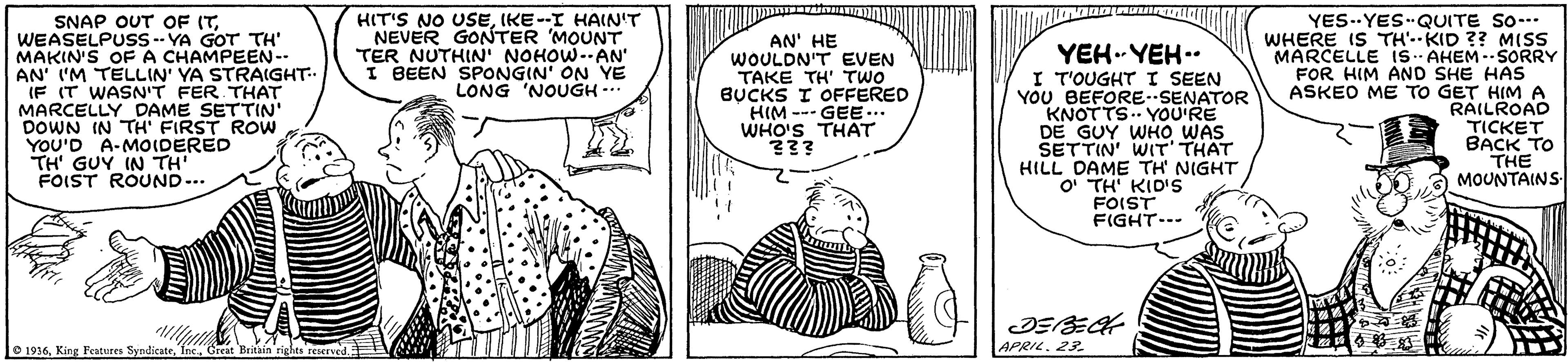 Sharing OCR: SNAP OUT OF (TWEASELPUSS -- YA GOT TH' MAKIN'S OF A CHAMPEEN-- AN' I'M TELLIN' YA STRAIGHT IF IT WASN'T FER THAT MARCELLY DAME SETTIN' DOWN IN TH' FIRST ROw YOU'D A-MOIDERED TH' GUY IN TH' FOIST ROUND-.. HIT'S NO USEIKE-I HAIN'T NEVER GONTER MOUNT TER NUTHIN' NOHOW.AN I BEEN SPONGIN' ON YE LONG 'NOUGH.. AN' HE WOULDN'T EVEN TAKE TH' TWO BUCKS I OFFERED HIM --- GEE... WHO'S THAT 33? YEH.-YEH.. I T'OUGHT I SEEN YOU BEFORE--SENATOR KNOTTS. YOU'RE DE GUY WHO WAS SETTIN' WIT' THAT HILL DAME TH' NIGHT O' TH' KID's FOIST FIGHT-.. YES--YES QUITE So-* WHERE IS TH'.-KID ?? MISS MARCELLE Is-- AHEM-- SORRY FOR HIM AND SHE HAs ASKEO ME TO GET HIM A RAILROAD TICKET BACK TO THE MOUNTAINS APRIL. 23. O 1936Great Britain righes seierved. SNAP OUT OF (TWEASELPUSS -- YA GOT TH' MAKIN'S OF A CHAMPEEN-- AN' I'M TELLIN' YA STRAIGHT IF IT WASN'T FER THAT MARCELLY DAME SETTIN' DOWN IN TH' FIRST ROw YOU'D A-MOIDERED TH' GUY IN TH' FOIST ROUND-.. HIT'S NO USEIKE-I HAIN'T NEVER GONTER MOUNT TER NUTHIN' NOHOW.AN I BEEN SPONGIN' ON YE LONG 'NOUGH.. AN' HE WOULDN'T EVEN TAKE TH' TWO BUCKS I OFFERED HIM --- GEE... WHO'S THAT 33? YEH.-YEH.. I T'OUGHT I SEEN YOU BEFORE--SENATOR KNOTTS. YOU'RE DE GUY WHO WAS SETTIN' WIT' THAT HILL DAME TH' NIGHT O' TH' KID's FOIST FIGHT-.. YES--YES QUITE So-* WHERE IS TH'.-KID ?? MISS MARCELLE Is-- AHEM-- SORRY FOR HIM AND SHE HAs ASKEO ME TO GET HIM A RAILROAD TICKET BACK TO THE MOUNTAINS APRIL. 23. O 1936King Feutures SyndicateGreat Britain righes seierved.