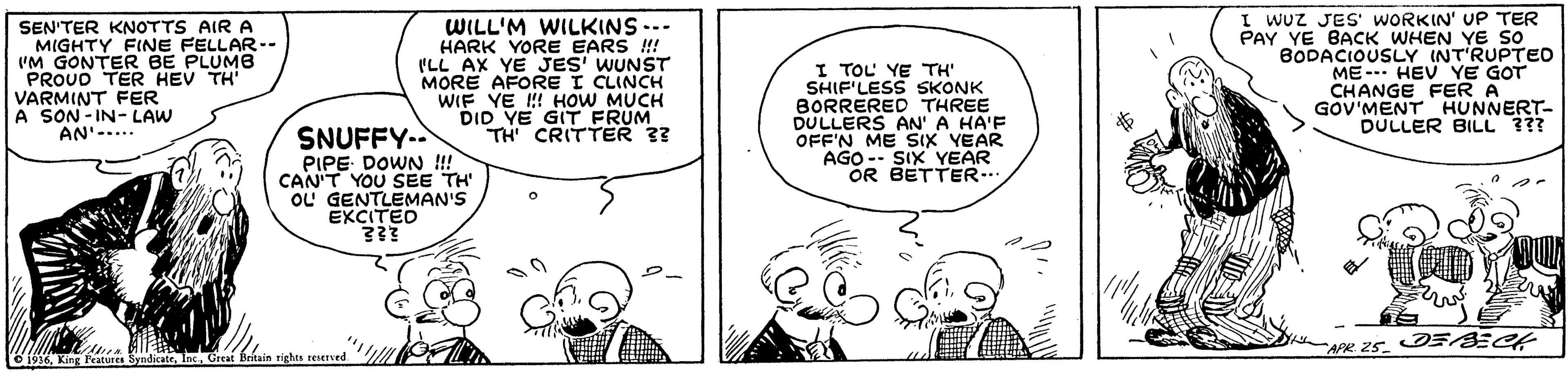 Font OCR: SEN'TER KNOTTS AIR A MIGHTY FINE FELLAR-- I'M GONTER BE PLUMB PROUO TER HEV TH VARMINT FER A SON - IN- LAW AN'-... WILL'M WILKINS --- HARK YORE EARS !! ILL AX YE JES' WUNST MORE AFORE I CLINCH WIF YE HI HOW MUCH DID YE GIT FRUM TH CRITTER 3? I TOL YE TH SHIF'LESS SKONK BORRERED THREE DULLERS AN' A HA'F OFF'N ME SIX YEAR AGO -- SIX YEAR OR BETTER.. I WUZ JES' WORKIN' UP TER PAY YE BACK WHEN YE So BODACIOUSLY (NT'RUPTEO ME- HEV YE GOT CHANGE FER A GOV'MENT HUNNERT- DULLER BILL ??? SNUFFY-. PIPE DOWN !!! CAN'T YOU SEE TH OL GENTLEMAN'S EXCITED APR 25. E ECt 6 1516 King Features SyndicateGreat E SEN'TER KNOTTS AIR A MIGHTY FINE FELLAR-- I'M GONTER BE PLUMB PROUO TER HEV TH VARMINT FER A SON - IN- LAW AN'-... WILL'M WILKINS --- HARK YORE EARS !! ILL AX YE JES' WUNST MORE AFORE I CLINCH WIF YE HI HOW MUCH DID YE GIT FRUM TH CRITTER 3? I TOL YE TH SHIF'LESS SKONK BORRERED THREE DULLERS AN' A HA'F OFF'N ME SIX YEAR AGO -- SIX YEAR OR BETTER.. I WUZ JES' WORKIN' UP TER PAY YE BACK WHEN YE So BODACIOUSLY (NT'RUPTEO ME- HEV YE GOT CHANGE FER A GOV'MENT HUNNERT- DULLER BILL ??? SNUFFY-. PIPE DOWN !!! CAN'T YOU SEE TH OL GENTLEMAN'S EXCITED APR 25. E ECt 6 1516 King Features SyndicateGreat E