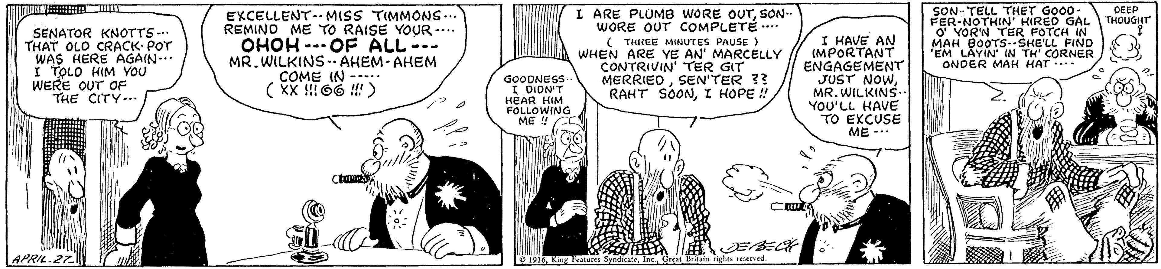 Gesture OCR: SON. TELL THET GOO0- FER-NOTHIN' HIRED GAL O' YOR'N TER FOTCH IN MAH BOOTS.SHE'LL FIND "EM LAYIN' IN TH' CORNER ONDER MAH HAT . I ARE PLUMB WORE OUTSON- WORE OUT COMPLETÉ ... DEEP THOUGHT SENATOR KNOTTS .. THAT OLO CRACK- POT WAS HERE AGAIN-.. I TOLO HIM YOU WERE OUT OF THE CITY-.. EXCELLENT. MISS TIMMONS... REMINO ME TO RAISE YOUR -... OHOH -- OF ALL--- MR. WILKINS .. AHEM- AHEM COME IN --.. ( XX !!! 66 !!) ( THREE MINUTES PAUSE ) WHEN ARE YE AN' MARCELLY CONTRIVIN' TER GIT MERRIEDSEN'TER 3? RAHT SOONI HOPE ! I HAVE AN (MPORTANT ENGAGEMENT JUST NOWGOODNESS. I DION'T MR. WILKINS- .. HEAR HIM FOLLOWING ME !! YOU'LL KAVE TO EKCUSE ME - APRIL.27. e 1916Grçat Brtain rights reiervcd. SON. TELL THET GOO0- FER-NOTHIN' HIRED GAL O' YOR'N TER FOTCH IN MAH BOOTS.SHE'LL FIND "EM LAYIN' IN TH' CORNER ONDER MAH HAT . I ARE PLUMB WORE OUTSON- WORE OUT COMPLETÉ ... DEEP THOUGHT SENATOR KNOTTS .. THAT OLO CRACK- POT WAS HERE AGAIN-.. I TOLO HIM YOU WERE OUT OF THE CITY-.. EXCELLENT. MISS TIMMONS... REMINO ME TO RAISE YOUR -... OHOH -- OF ALL--- MR. WILKINS .. AHEM- AHEM COME IN --.. ( XX !!! 66 !!) ( THREE MINUTES PAUSE ) WHEN ARE YE AN' MARCELLY CONTRIVIN' TER GIT MERRIEDSEN'TER 3? RAHT SOONI HOPE ! I HAVE AN (MPORTANT ENGAGEMENT JUST NOWGOODNESS. I DION'T MR. WILKINS- .. HEAR HIM FOLLOWING ME !! YOU'LL KAVE TO EKCUSE ME - APRIL.27. e 1916King Peatures SyndkateGrçat Brtain rights reiervcd.