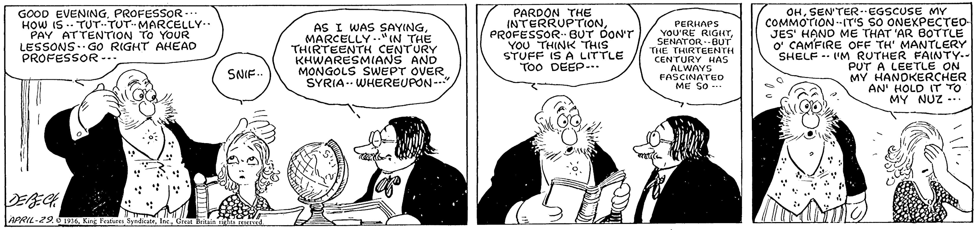 Parallel OCR: GOOD EVENINGPROFESSOR- HOW IS .. TUT.TUT--MARCELLY.. PAY ATTENTION TO YOUR LESSONS..GO RIGHT AHEAD PROFESSOR -- AS I WAS SAYINGMARCELLY.."(N THE THIRTEENTH CENTURY KHWARESMIANS AND MONGOLS SWEPT OVER SYRIA-- WHEREUPON- PARDON THE INTERRUPTIONPROFESSOR BUT DON'T YOU THINK THIS STUFF IS A LITTLE ToO DEEP-.. PERHAPS YOU'RE RIGHTSENATOR--BUT THE THIRTEENTH CENTURY HAS ALWAYS FASCINATEO ME SO -- OHSEN'TEREGSCUSE MY COMMOTION--IT'S SO ONEXPECTEO- JES' HANO ME THAT 'AR BOTTLE O' CAMFIRE OFF TH' MANTLERY SHELF -- 'M RUTHER FAINTY.- PUT A LEETLE ON MY HANDKERCHER AN' HOLD IT TO MY NUZ -.. SNIF. APRIL-29.0 1916Gdiat Britain ti n GOOD EVENINGPROFESSOR- HOW IS .. TUT.TUT--MARCELLY.. PAY ATTENTION TO YOUR LESSONS..GO RIGHT AHEAD PROFESSOR -- AS I WAS SAYINGMARCELLY.."(N THE THIRTEENTH CENTURY KHWARESMIANS AND MONGOLS SWEPT OVER SYRIA-- WHEREUPON- PARDON THE INTERRUPTIONPROFESSOR BUT DON'T YOU THINK THIS STUFF IS A LITTLE ToO DEEP-.. PERHAPS YOU'RE RIGHTSENATOR--BUT THE THIRTEENTH CENTURY HAS ALWAYS FASCINATEO ME SO -- OHSEN'TEREGSCUSE MY COMMOTION--IT'S SO ONEXPECTEO- JES' HANO ME THAT 'AR BOTTLE O' CAMFIRE OFF TH' MANTLERY SHELF -- 'M RUTHER FAINTY.- PUT A LEETLE ON MY HANDKERCHER AN' HOLD IT TO MY NUZ -.. SNIF. APRIL-29.0 1916King Features SyndicateGdiat Britain ti n