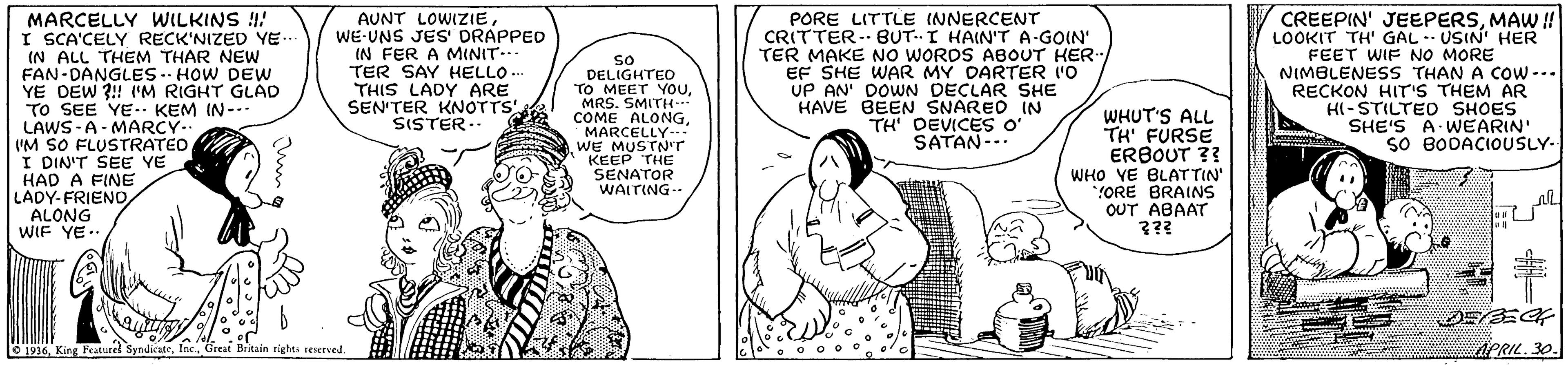 Art OCR: MARCELLY WILKINS !! I SCA'CELY RECK'NIZED YE.. IN ALL THEM THAR NEW FAN-DANGLES- HOW DEW YE DEW ?!! 'M RIGHT GLAD TO SEE YE. KEM IN--. LAWS-A- MARCY-. I'M SO FLUSTRATED A I DIN'T SEE YE HAD A FINE LADY-FRIENOALONG WIF YE.. AUNT LOWIZIEWE-UNS JES' DRAPPED IN FER A MINIT.. TER SAY HELLO. THIS LADY ARE SEN'TER KNOTTS SISTER.- PORE LITTLE INNERCENT CRITTER- BUT-I HAIN'T A-GOIN' TER MAKE NO WORDS ABOUT HER. EF SHE WAR MY DARTER I'O UP AN' DOWN DECLAR SHE HAVE BEEN SNARED IN TH' DEVICES O' SATAN-.. CREEPIN' JEEPERSMAW ! LOOKIT TH' GAL -- USIN' HER FEET WIF NO MORE NIMBLENESS THAN A CoW--. RECKON HIT'S THEM AR HI-STILTED SHOES SHE'S A WEARIN' SO BODACIOUSLY- os DELIGHTED "TO MEET YouMRS. SMITH- COME ALONGMARCELLY-- WE MUSTN'r KEEP THE SENATOR WAITING-- WHUT'S ALL TH' FURSE ERBOUT ?? WHO YE BLATTIN" *YORE BRAINS OUT ABAAT ??? O 1936Great Britain rights eerved ACRIL. 30 MARCELLY WILKINS !! I SCA'CELY RECK'NIZED YE.. IN ALL THEM THAR NEW FAN-DANGLES- HOW DEW YE DEW ?!! 'M RIGHT GLAD TO SEE YE. KEM IN--. LAWS-A- MARCY-. I'M SO FLUSTRATED A I DIN'T SEE YE HAD A FINE LADY-FRIENOALONG WIF YE.. AUNT LOWIZIEWE-UNS JES' DRAPPED IN FER A MINIT.. TER SAY HELLO. THIS LADY ARE SEN'TER KNOTTS SISTER.- PORE LITTLE INNERCENT CRITTER- BUT-I HAIN'T A-GOIN' TER MAKE NO WORDS ABOUT HER. EF SHE WAR MY DARTER I'O UP AN' DOWN DECLAR SHE HAVE BEEN SNARED IN TH' DEVICES O' SATAN-.. CREEPIN' JEEPERSMAW ! LOOKIT TH' GAL -- USIN' HER FEET WIF NO MORE NIMBLENESS THAN A CoW--. RECKON HIT'S THEM AR HI-STILTED SHOES SHE'S A WEARIN' SO BODACIOUSLY- os DELIGHTED "TO MEET YouMRS. SMITH- COME ALONGMARCELLY-- WE MUSTN'r KEEP THE SENATOR WAITING-- WHUT'S ALL TH' FURSE ERBOUT ?? WHO YE BLATTIN" *YORE BRAINS OUT ABAAT ??? O 1936King Featurel SyndicateGreat Britain rights eerved ACRIL. 30