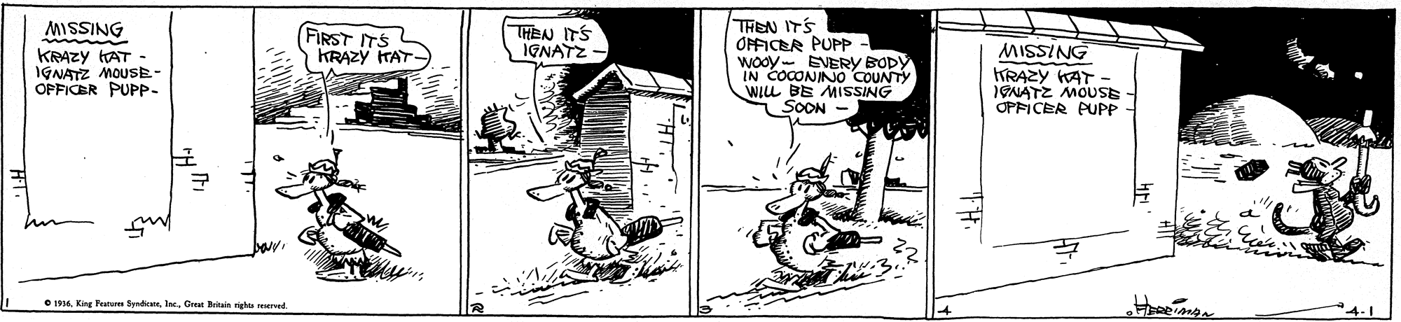Fiction OCR: THEN ITS ONFICER PUPP Wooy- EVERY BODY IN COCONIN0 COUNTY WILL BE MISSING SOON MISSING FIRST ITS KRAZY ITAT- THEN ITS IGNATZ - KRAZY AT - IGNATZ MOUSE- OPFICER PUPP- MISSING TRAZY KAT IGNATZ MOUSE OPFICER PUPP O 1996Great Britain rights erved. THEN ITS ONFICER PUPP Wooy- EVERY BODY IN COCONIN0 COUNTY WILL BE MISSING SOON MISSING FIRST ITS KRAZY ITAT- THEN ITS IGNATZ - KRAZY AT - IGNATZ MOUSE- OPFICER PUPP- MISSING TRAZY KAT IGNATZ MOUSE OPFICER PUPP O 1996King Peatures SynticeGreat Britain rights erved.