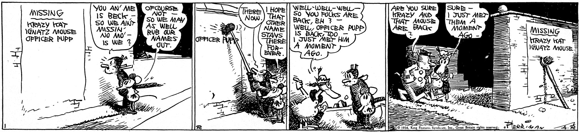 Line art OCR: YoU AN' ME IS BECK sO WE AINT MISSIN WELL-WEU-WBL- So YoU FOLks ARE BACKEH ?- WEOPFICER PUPP IS BACKDO- 1JUST MET HIM A MOMBNT . ARE YOU SURE KRAZY AND THAT MOUSE ÅRE BACK OFCOURSE IHEREL HOPE I HOPE Now.) THAT OTHER NAME STAVS THERE FOR- SVER. SURE 1 JUST MET THBM A MOMENT AGO - MISSING KRAZY KAT IGNATZ MOUSE OPFICER PUPP So WE MAY AS WEL RUB QUR NAMES MISSING TRAZY KAT IGNATZ MOUSE -oy orv OUT. IS WE ? OFFICER FVAR AGO. 0 1936Gre Bntain nghts rerve YoU AN' ME IS BECK sO WE AINT MISSIN WELL-WEU-WBL- So YoU FOLks ARE BACKEH ?- WEOPFICER PUPP IS BACKDO- 1JUST MET HIM A MOMBNT . ARE YOU SURE KRAZY AND THAT MOUSE ÅRE BACK OFCOURSE IHEREL HOPE I HOPE Now.) THAT OTHER NAME STAVS THERE FOR- SVER. SURE 1 JUST MET THBM A MOMENT AGO - MISSING KRAZY KAT IGNATZ MOUSE OPFICER PUPP So WE MAY AS WEL RUB QUR NAMES MISSING TRAZY KAT IGNATZ MOUSE -oy orv OUT. IS WE ? OFFICER FVAR AGO. 0 1936King Feturn Sydiin. IaeGre Bntain nghts rerve