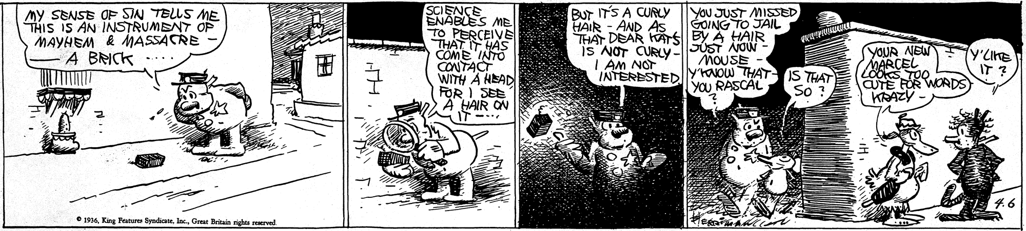 Monochrome OCR: SCIENCE ENABLES ME TO PERCEIVE THAT HAS COME INTO CONTACT WITH A HEAD FOR I SEE A HAIR ON Bur IT'S A CURLY HAIR - AND AS My SENSE OF SIN TELLS ME THIS IS AN INSTRUMENT OP MAYHEM & MASSACRE - A BRICK YOU JUST MISSED GOING TO JAIL THAT DEAR KATS BY A HAIR is NOT CURIV5OST NOw - MOUSE YOUR NEW MARCEL Looks TOO CUTE FOR WORDS KRAZY Y'LIKE IT ? I AM NOT INTERESTED yNOW THAT IS THAT So ? YOU RASCAL • 1916Great Britain nghts reerved ? SCIENCE ENABLES ME TO PERCEIVE THAT HAS COME INTO CONTACT WITH A HEAD FOR I SEE A HAIR ON Bur IT'S A CURLY HAIR - AND AS My SENSE OF SIN TELLS ME THIS IS AN INSTRUMENT OP MAYHEM & MASSACRE - A BRICK YOU JUST MISSED GOING TO JAIL THAT DEAR KATS BY A HAIR is NOT CURIV5OST NOw - MOUSE YOUR NEW MARCEL Looks TOO CUTE FOR WORDS KRAZY Y'LIKE IT ? I AM NOT INTERESTED yNOW THAT IS THAT So ? YOU RASCAL • 1916King Features SyndicateGreat Britain nghts reerved ?