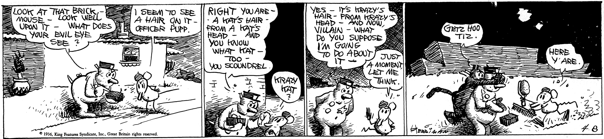 Handwriting OCR: LOOK AT THAT BRICKMOUSE -Loon Weil UPON IT MA YOUR EVIL BYE SEE ? RIGHT YOUARE- A KATS HAIR FROM A KATS "AND YES - Y'S TRAZY'S HAIR - PROM HRAZY'S HEAD - AND NOW VILAIN - WHAT DO You SUPPOSE I'M GOINE TO DO ABOUT. IT 1 SEEM TO SEE A HAIR ON IT- OFFICBR PUPP. WHAT DOES OOH 2D TIZ. HEAD You taJow WHAT KAT - TOO you SCOUNDREL HERE Y'ARE. JUST AMOMENT LET ME THINT. KRAZY KAT * 1936Great Britain righes reserved. LOOK AT THAT BRICKMOUSE -Loon Weil UPON IT MA YOUR EVIL BYE SEE ? RIGHT YOUARE- A KATS HAIR FROM A KATS "AND YES - Y'S TRAZY'S HAIR - PROM HRAZY'S HEAD - AND NOW VILAIN - WHAT DO You SUPPOSE I'M GOINE TO DO ABOUT. IT 1 SEEM TO SEE A HAIR ON IT- OFFICBR PUPP. WHAT DOES OOH 2D TIZ. HEAD You taJow WHAT KAT - TOO you SCOUNDREL HERE Y'ARE. JUST AMOMENT LET ME THINT. KRAZY KAT * 1936King Feature SyndicateGreat Britain righes reserved.