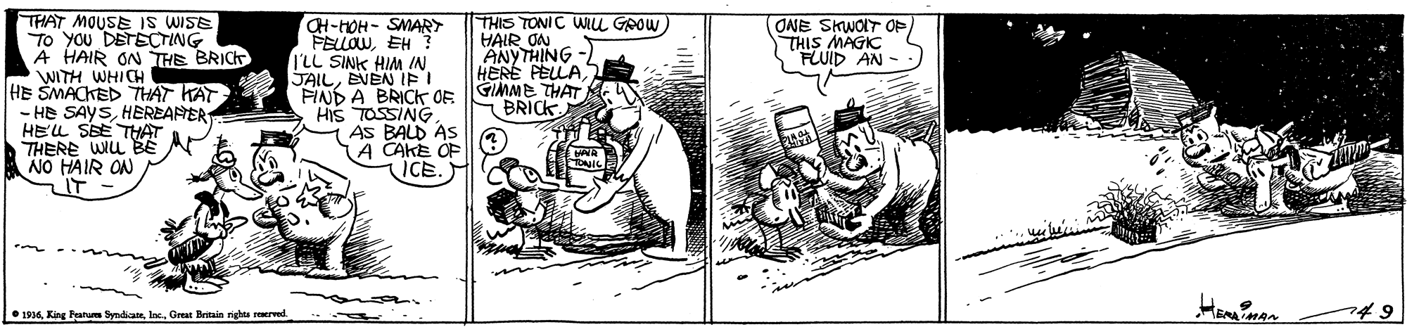 Illustration OCR: THAT MOUSEE IS WISE To YOU DETECTING A HAIR ON THE BRICK WITH WHICH HE SMACKED THAT KAT - HE SAYSHEREANER HELL SBE THAT THERE WIL BE NO HAIR ON IT CH-HOH- SMARY PELLOWEH ? I'LL SINK HIM IN JAILEVEN EI FIND A BRICK OF HIS TOSSING AS BALD AS (A CAKE OF ICE. THIS TONIC WIu GOOW HAIR ON ANYTHING -) HERE PELLAGIMME THAT BRICK (ONE SKWOIT OP THIS MAGIC HEAMAN • 1934Great Britain rights reserved. THAT MOUSEE IS WISE To YOU DETECTING A HAIR ON THE BRICK WITH WHICH HE SMACKED THAT KAT - HE SAYSHEREANER HELL SBE THAT THERE WIL BE NO HAIR ON IT CH-HOH- SMARY PELLOWEH ? I'LL SINK HIM IN JAILEVEN EI FIND A BRICK OF HIS TOSSING AS BALD AS (A CAKE OF ICE. THIS TONIC WIu GOOW HAIR ON ANYTHING -) HERE PELLAGIMME THAT BRICK (ONE SKWOIT OP THIS MAGIC HEAMAN • 1934King Fatum Syndicate Inc.Great Britain rights reserved.