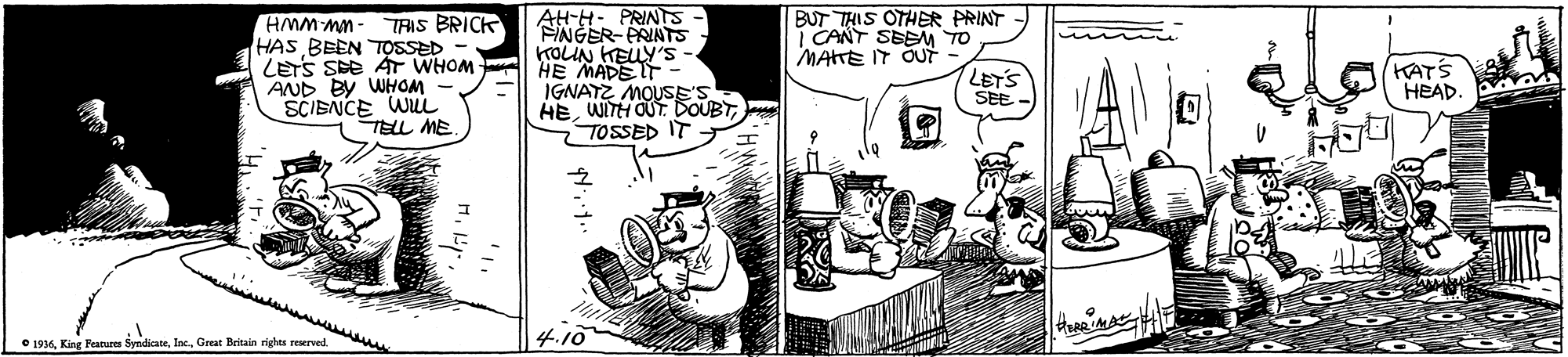 Line OCR: AH-H- PRINTS FINGER- PRINTS KOUN KEUY'S HE MADEIT - IGNATZ MOUSE'S HETOSSED IT - BUT THIS OTHER PRINT | CANT SEENM TO MATE IT ÕUUT HMM MM - HAS BEEN TOSSED - LETS SE AT WHOM AND BY WHOM SCIENCE WUL TELL ME TRIS BRICK LETS SEE KATS HEAD wwww O 1936Great Britain righes reserved AH-H- PRINTS FINGER- PRINTS KOUN KEUY'S HE MADEIT - IGNATZ MOUSE'S HEWITH OUT. DOUBTTOSSED IT - BUT THIS OTHER PRINT | CANT SEENM TO MATE IT ÕUUT HMM MM - HAS BEEN TOSSED - LETS SE AT WHOM AND BY WHOM SCIENCE WUL TELL ME TRIS BRICK LETS SEE KATS HEAD wwww O 1936King Reatures SyndicateGreat Britain righes reserved