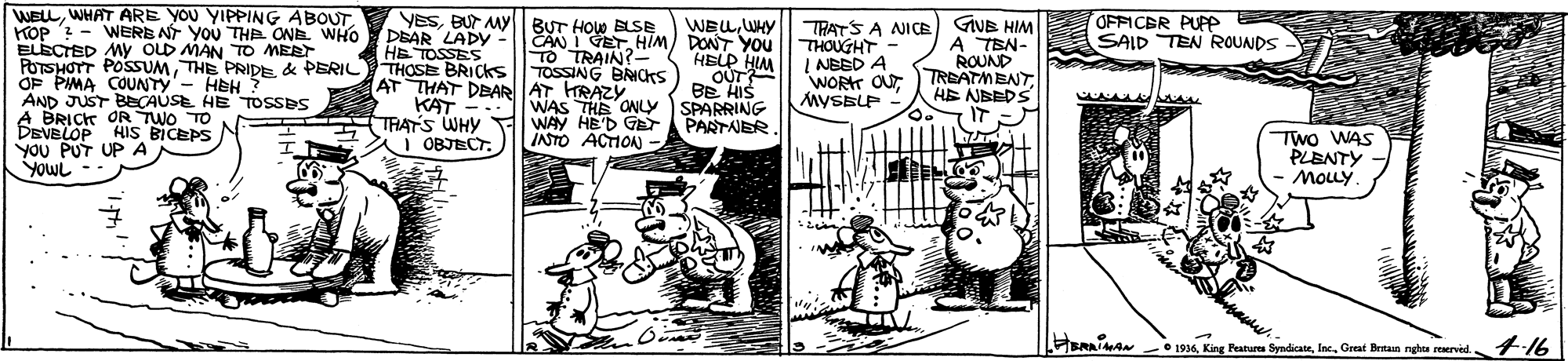 Parallel OCR: WELLWHAT ARE YOU YIPPING ABOUT. KOP - WERB NT YOU THe ONE WHO DEAR LADY ELECTED MY OLD MAN TO MEET FOTSHOTT POSSUMTHE PRIDE & PERIL THOSE BRICKS OF PIMA COUNTY- HEH ? AND JUST BECAUSE HE TOSSES A BRICK OR TWO TO DEVELOP YOU PUT UP A YowL -- YESBUT MY BUT HOw BLSE OFFICER PUPP SAID TEN ROUNDS WEUWHY CAN IGETHIM) DONT YOU HELP HIM OUT BE HIS KAT -IWAS THE ONLY SPARRING PARTNER THOUGHT - I NBED A WORT OUTMYSBLP TRATS A NICE GIVB HIM A TEN- ROUND TREATMENTHE NBEDS IT HE TOSSES TO TRAIN? TOSSING BRICKS AT THAT DEAR AT HRAZY. HIS BICEPS THATS WHY I OBJECTWAY HE'D GET INTO ACTION Two WAS PLENTY MoLy. SRAA O 1936Great Beitaan nghte reerved. 4-16 WELLWHAT ARE YOU YIPPING ABOUT. KOP - WERB NT YOU THe ONE WHO DEAR LADY ELECTED MY OLD MAN TO MEET FOTSHOTT POSSUMTHE PRIDE & PERIL THOSE BRICKS OF PIMA COUNTY- HEH ? AND JUST BECAUSE HE TOSSES A BRICK OR TWO TO DEVELOP YOU PUT UP A YowL -- YESBUT MY BUT HOw BLSE OFFICER PUPP SAID TEN ROUNDS WEUWHY CAN IGETHIM) DONT YOU HELP HIM OUT BE HIS KAT -IWAS THE ONLY SPARRING PARTNER THOUGHT - I NBED A WORT OUTMYSBLP TRATS A NICE GIVB HIM A TEN- ROUND TREATMENTHE NBEDS IT HE TOSSES TO TRAIN? TOSSING BRICKS AT THAT DEAR AT HRAZY. HIS BICEPS THATS WHY I OBJECTWAY HE'D GET INTO ACTION Two WAS PLENTY MoLy. SRAA O 1936King Features SyndicateGreat Beitaan nghte reerved. 4-16