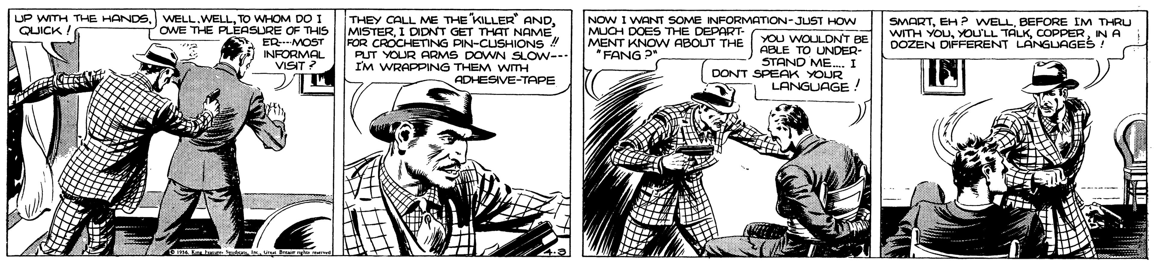 Fictional character OCR: THEY CALL ME THE "KILLER" ANDI DIDNT GET THAT NAME. FOR CROCHETING PIN-CUSHIONS ! PUT YOUR ARMS DOWN SLOW--- I'M WRAPPING THEM WTH ADHESIVE-TAPE UP WITH THE HANDSQUICK ! WELLTO WHOM DO I OWE THE PLEASURE OF THIS ERMOST INFORMAL VISIT NOW I WANT SOME INFORMATION-JUST HOW YOU WOULDNT BE ABLE TO UNDER- STAND ME.. I DONT SPEAK YOUR LANGUAGE! MUCH DOES THE DEPART- MENT KNOW ABOUT THE "FANG ? SMARTBEFORE IM THRU WITH YOUIN A DOZEN DIFFERENT LANGUAGES ! THEY CALL ME THE "KILLER" ANDI DIDNT GET THAT NAME. FOR CROCHETING PIN-CUSHIONS ! PUT YOUR ARMS DOWN SLOW--- I'M WRAPPING THEM WTH ADHESIVE-TAPE UP WITH THE HANDSQUICK ! WELLTO WHOM DO I OWE THE PLEASURE OF THIS ERMOST INFORMAL VISIT NOW I WANT SOME INFORMATION-JUST HOW YOU WOULDNT BE ABLE TO UNDER- STAND ME.. I DONT SPEAK YOUR LANGUAGE! MUCH DOES THE DEPART- MENT KNOW ABOUT THE "FANG ? SMARTEH P WELLBEFORE IM THRU WITH YOUYOU'LL TALKIN A DOZEN DIFFERENT LANGUAGES !