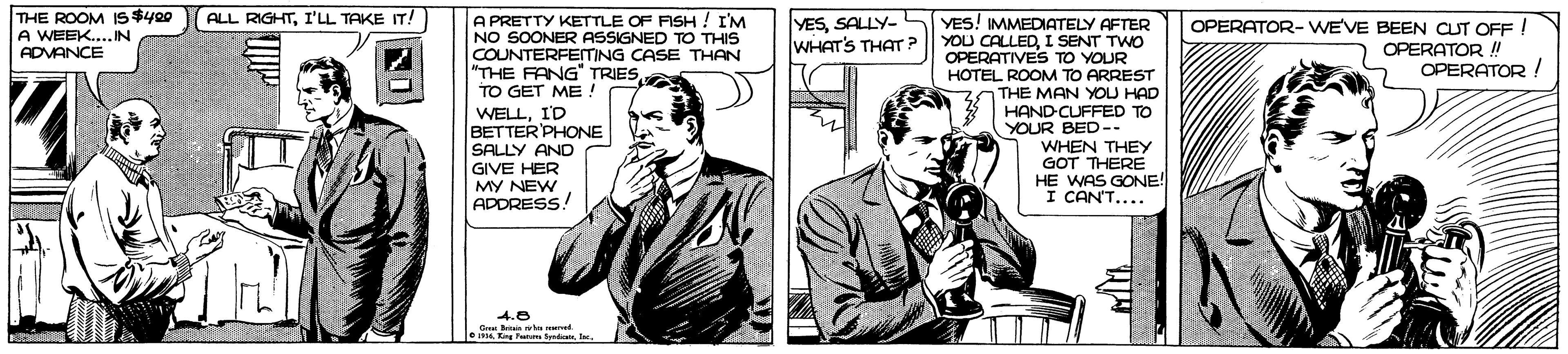 Tie OCR: THE ROOM IS $400 A WEEK.... IN ADVANCE ALL RIGHTI'LL TAKE IT! A PRETTY KETTLE OF FISH ! I'M NO SOONER ASSIGNED TO THIS COUNTERFEITING CASE THAN "THE FANG" TRIES TO GET ME ! WELLID BETTER'PHONE SALLY AN YESSALLY- WHAT'S THAT P YES! IMMEDIATELY AFTER YOU CALLEDI SENT TWO OPERATIVES TO YOUR OPERATOR- WE'VE BEEN CUT OFF ! OPERATOR ! OPERATOR ! HOTEL ROOM TO ARREST THE MAN YOU HAD HAND-CUFFED TO YOUR BED-- WHEN THEY GOT THERE HE WAS GONE! I CAN'T.... GIVE HER MY NEW ADDRESS! 4.8 sKng Fa y THE ROOM IS $400 A WEEK.... IN ADVANCE ALL RIGHTI'LL TAKE IT! A PRETTY KETTLE OF FISH ! I'M NO SOONER ASSIGNED TO THIS COUNTERFEITING CASE THAN "THE FANG" TRIES TO GET ME ! WELLID BETTER'PHONE SALLY AN YESSALLY- WHAT'S THAT P YES! IMMEDIATELY AFTER YOU CALLEDI SENT TWO OPERATIVES TO YOUR OPERATOR- WE'VE BEEN CUT OFF ! OPERATOR ! OPERATOR ! HOTEL ROOM TO ARREST THE MAN YOU HAD HAND-CUFFED TO YOUR BED-- WHEN THEY GOT THERE HE WAS GONE! I CAN'T.... GIVE HER MY NEW ADDRESS! 4.8 sKng Fa y