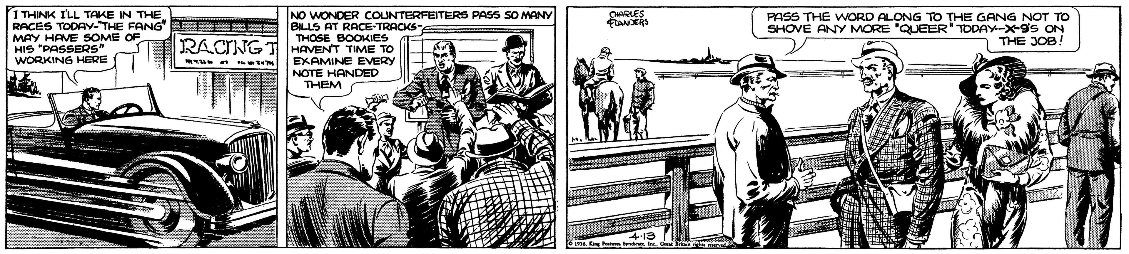 Illustration OCR: 1 THINK ILL TAKE IN THE RACES TODAY-THE FANG MAY HAVE HIS "PASSERS" WORKING HERE NO WONDER COUNTERFEITERS PASS SO MANY BILLS AT RACE-TRACKSE THOSE BOOKIES CHAQLES FANCERS PASS THE WORD ALONG TO THE GANG NOT TO SHOVE ANY MORE "QUEER" TODAY-X-9s ON THE JOB! OF RACING T HAVENT TIME TO EXAMINE EVERY NOTE HANDED THEM 1 THINK ILL TAKE IN THE RACES TODAY-THE FANG MAY HAVE HIS "PASSERS" WORKING HERE NO WONDER COUNTERFEITERS PASS SO MANY BILLS AT RACE-TRACKSE THOSE BOOKIES CHAQLES FANCERS PASS THE WORD ALONG TO THE GANG NOT TO SHOVE ANY MORE "QUEER" TODAY-X-9s ON THE JOB! OF RACING T HAVENT TIME TO EXAMINE EVERY NOTE HANDED THEM