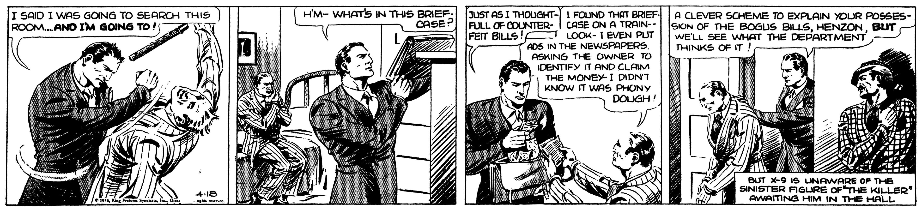 Font OCR: JUST AS I THOUGHT- I SAID I WAS GOING TO SEARCH THIS ROOM.ANO IM GOING TO! H'M- WHATS IN THIS BRIEF: CASE? A CLEVER SCHEME TO EXPLAIN YOUR POSSES- SION OF THE BOGUS BILLSBUT WE'LL SEE WHAT THE DEPARTMENT I FOUND THAT BRIEF FULL OF COUNTER- I CASE ON A TRAIN-- FEIT BILLS! E LOOK- I EVEN PUT ADS IN THE NEWSPAPERSASKING THE OWNER TO IDENTIFY IT AND CLAIM THE MONEY-I DIDN'T KNOW IT WAS PHONY DOUGH! THINKS OFIT SINISTER UNAWARE OP THE FIGURE OFTHE KILLER" BUT X-9 AWAITNG HIM IN THE HALL JUST AS I THOUGHT- I SAID I WAS GOING TO SEARCH THIS ROOM.ANO IM GOING TO! H'M- WHATS IN THIS BRIEF: CASE? A CLEVER SCHEME TO EXPLAIN YOUR POSSES- SION OF THE BOGUS BILLSBUT WE'LL SEE WHAT THE DEPARTMENT I FOUND THAT BRIEF FULL OF COUNTER- I CASE ON A TRAIN-- FEIT BILLS! E LOOK- I EVEN PUT ADS IN THE NEWSPAPERSASKING THE OWNER TO IDENTIFY IT AND CLAIM THE MONEY-I DIDN'T KNOW IT WAS PHONY DOUGH! THINKS OFIT SINISTER UNAWARE OP THE FIGURE OFTHE KILLER" BUT X-9 AWAITNG HIM IN THE HALL