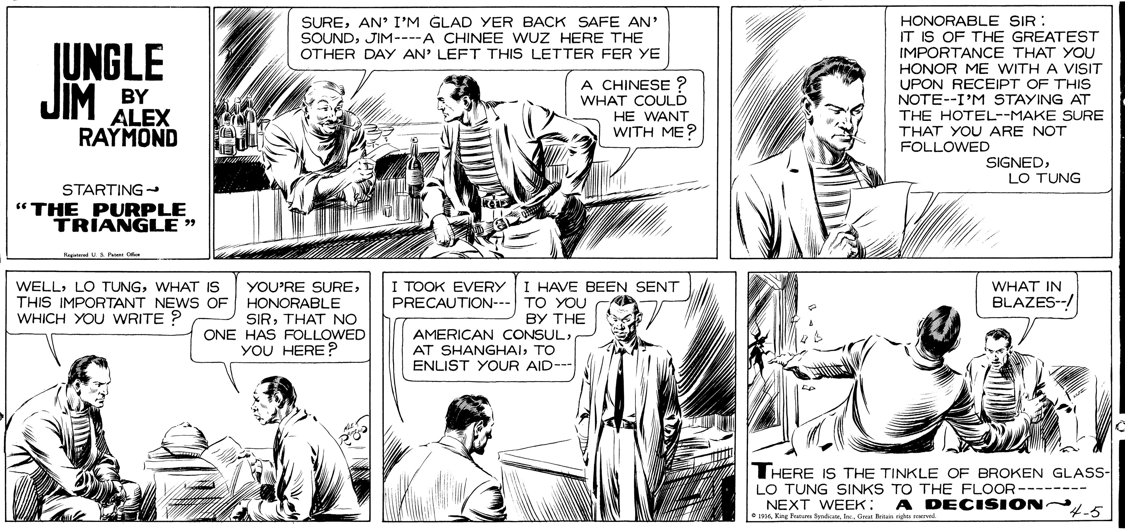 Cartoon OCR: SUREAN' I'M GLAD YER BACK SAFE AN' SOUNDJIM----A CHINEE WUZ HERE THE OTHER DAY AN' LEFT THIS LETTER FER YE JUNGLE JIM HONORABLE SIR IT IS OF THE GREATEST IMPORTANCE THAT YOU HONOR ME WITH A VISIT UPON RECEIPT OF THIS NOTE--I'M STAYING AT THE HOTEL--MAKE SURE THAT YOU ARE NOT FOLLOWED A CHINESE ? WHAT COULD BY ALEX RAYMOND HE WANT WITH ME? SIGNEDLO TUNG STARTING- " THE PURPLE TRIANGLE " RagatdUS Puer O I TOOK EVERY PRECAUTION--- TO YOU I HAVE BEEN SENT WELLWHAT IS THIS IMPORTANT NEWS OF HONORABLE WHICH YOU WRITE ? YOU'RE SUREWHAT IN BLAZES- SIRTHAT NO ONE HAS FOLLOWED YOU HERE ? BY THE AMERICAN CONSULTO ENLIST YOUR AID--- THERE IS THE TINKLE OF BROKEN GLASS- LO TUNG SINKS TO THE FLOOR-------- NEXT WEEK: 196I. Gret Brain riges A DECISION 4-5 SUREAN' I'M GLAD YER BACK SAFE AN' SOUNDJIM----A CHINEE WUZ HERE THE OTHER DAY AN' LEFT THIS LETTER FER YE JUNGLE JIM HONORABLE SIR IT IS OF THE GREATEST IMPORTANCE THAT YOU HONOR ME WITH A VISIT UPON RECEIPT OF THIS NOTE--I'M STAYING AT THE HOTEL--MAKE SURE THAT YOU ARE NOT FOLLOWED A CHINESE ? WHAT COULD BY ALEX RAYMOND HE WANT WITH ME? SIGNEDLO TUNG STARTING- " THE PURPLE TRIANGLE " RagatdUS Puer O I TOOK EVERY PRECAUTION--- TO YOU I HAVE BEEN SENT WELLLO TUNGWHAT IS THIS IMPORTANT NEWS OF HONORABLE WHICH YOU WRITE ? YOU'RE SUREWHAT IN BLAZES- SIRTHAT NO ONE HAS FOLLOWED YOU HERE ? BY THE AMERICAN CONSULAT SHANGHAITO ENLIST YOUR AID--- THERE IS THE TINKLE OF BROKEN GLASS- LO TUNG SINKS TO THE FLOOR-------- NEXT WEEK: 196King Faa SydateI. Gret Brain riges A DECISION 4-5