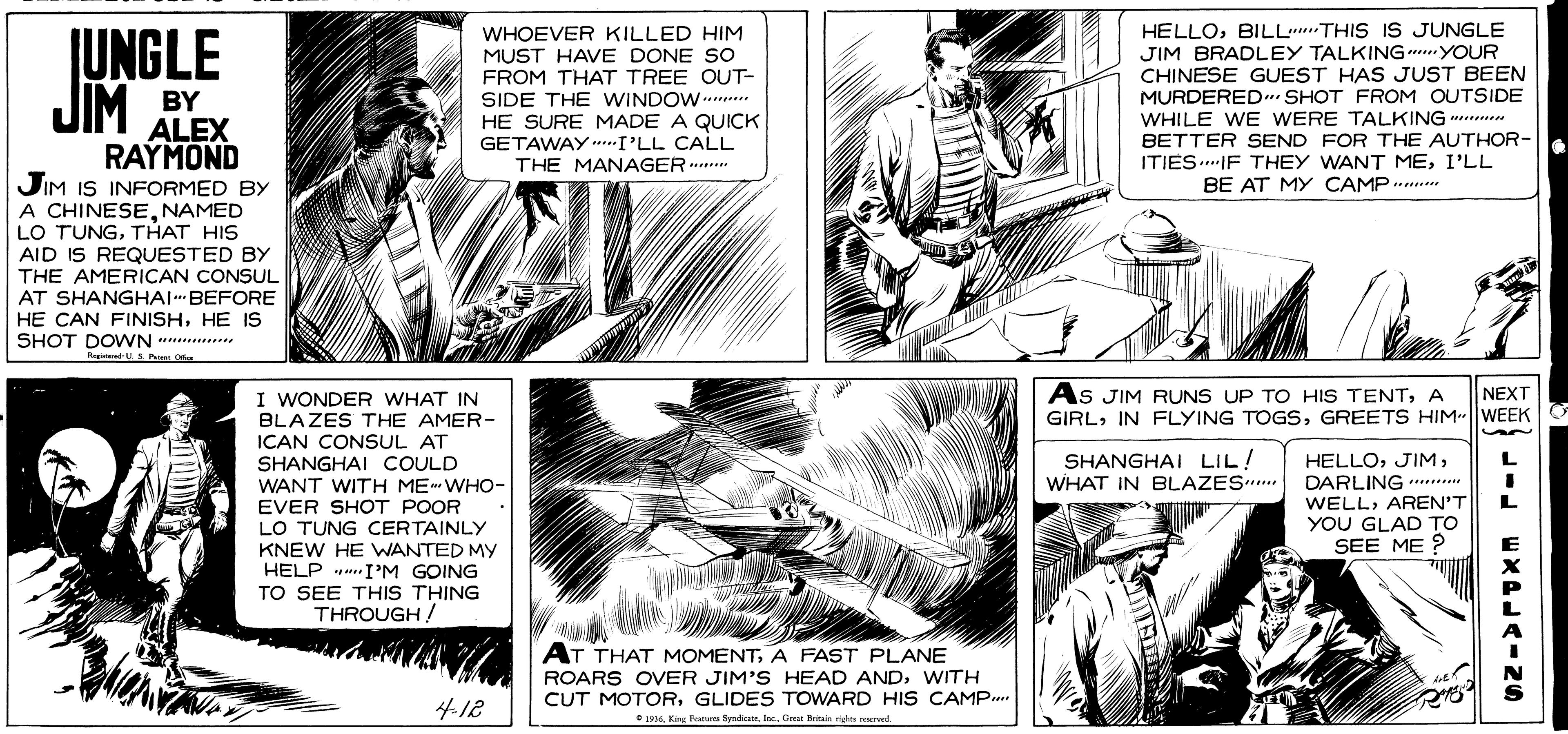 Comic book OCR: HELLOBILL.THIS IS JUNGLE IUNGLE JIM BY WHOEVER KILLED HIM MUST HAVE DONE SO FROM THAT TREE OUT- SIDE THE WINDOW.... HE SURE MADE A QUICK GETAWAY ..I'LL CALL THE MANAGER ....* JIM BRADLEY TALKING...YOUR CHINESE GUEST HAS JUST BEEN MURDERED. SHOT FROM OUTSIDE WHILE WE WERE TALKING . BETTER SEND FOR THE AUTHOR- ITIES..IF THEY WANT MEI'LL BE AT MY CAMP ...... ALEX RAYMOND JIM IS INFORMED BY A CHINESENAMED LO TUNGTHAT HIS AID IS REQUESTED BY THE AMERICAN CONSUL AT SHANGHAI BEFORE HE CAN FINISHHE IS SHOT DOWN *........ I WONDER WHAT IN BLAZES THE AMER- ICAN CONSUL AT SHANGHAI COULD WANT WITH ME WHO- EVER SHOT POOR LO TUNG CERTAINLY As JIM RUNS UP TO HIS TENTA GIRLGREETS HIM WEEK NEXT SHANGHAI LIL! WHAT IN EBLAZES.. HELLODARLING WELLAREN'T YOU GLAD TO SEE ME ? KNEW HE WANTED MY HELP .. IM GOING TO SEE THIS THING THROUGH! AT THAT MOMENTA FAST PLANE ROARS OVER JIM'S HEAD ANDWITH CUT MOTORGLIDES TOWARD HIS CAMP. 4.12 C L916Inc. Great Britain righe ered. & --- w XPLAINS HELLOBILL.THIS IS JUNGLE IUNGLE JIM BY WHOEVER KILLED HIM MUST HAVE DONE SO FROM THAT TREE OUT- SIDE THE WINDOW.... HE SURE MADE A QUICK GETAWAY ..I'LL CALL THE MANAGER ....* JIM BRADLEY TALKING...YOUR CHINESE GUEST HAS JUST BEEN MURDERED. SHOT FROM OUTSIDE WHILE WE WERE TALKING . BETTER SEND FOR THE AUTHOR- ITIES..IF THEY WANT MEI'LL BE AT MY CAMP ...... ALEX RAYMOND JIM IS INFORMED BY A CHINESENAMED LO TUNGTHAT HIS AID IS REQUESTED BY THE AMERICAN CONSUL AT SHANGHAI BEFORE HE CAN FINISHHE IS SHOT DOWN *........ I WONDER WHAT IN BLAZES THE AMER- ICAN CONSUL AT SHANGHAI COULD WANT WITH ME WHO- EVER SHOT POOR LO TUNG CERTAINLY As JIM RUNS UP TO HIS TENTA GIRLIN FLYING TOGSGREETS HIM WEEK NEXT SHANGHAI LIL! WHAT IN EBLAZES.. HELLODARLING WELLAREN'T YOU GLAD TO SEE ME ? KNEW HE WANTED MY HELP .. IM GOING TO SEE THIS THING THROUGH! AT THAT MOMENTA FAST PLANE ROARS OVER JIM'S HEAD ANDWITH CUT MOTORGLIDES TOWARD HIS CAMP. 4.12 C L916King Fanura SyndhoteInc. Great Britain righe ered. & --- w XPLAINS