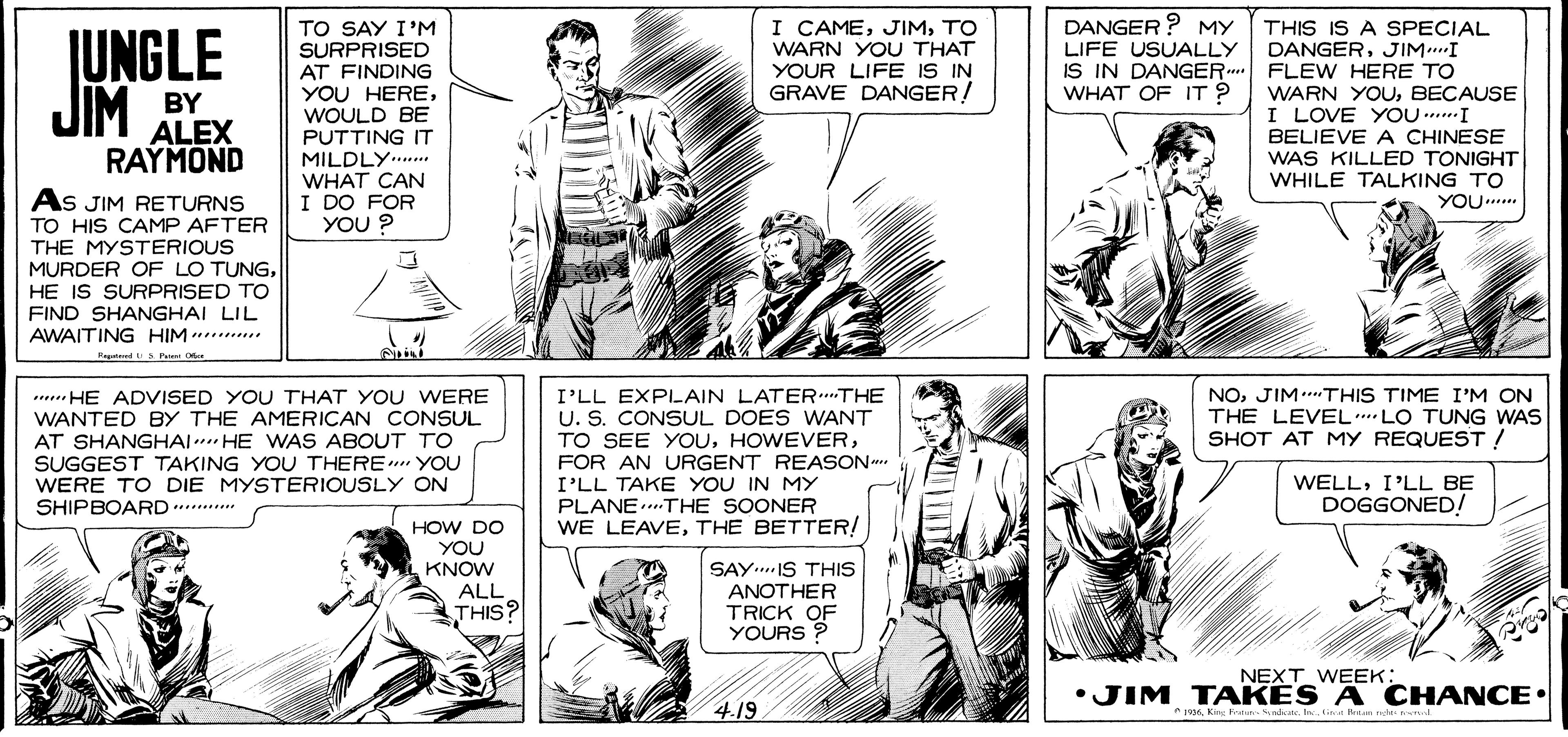 Font OCR: I CAMETO WARN YOU THAT YOUR LIFE IS IN GRAVE DANGER/ DANGER ? MY LIFE USUALLY IS IN DANGER.. WHAT OF IT ? TO SAY I'M SURPRISED AT FINDING YOU HEREWOULD BE PUTTING IT MILDLY.. WHAT CAN I DO FOR YOU ? JUNGLE THIS IS A SPECIAL DANGERJIM.I FLEW HERE TO WARN YOUBECAUSE I LOVE YOU ....I JIM BY ALEX BELIEVE A CHINESE WAS KILLED TONIGHT| WHILE TALKING TO YOU.... RAYMOND As JIM RETURNS TO HIS CAMP AFTER THE MYSTERIOUS MURDER OF LO TUNGHE IS SURPRISED TO FIND SHANGHAI LIL AWAITING HIM ....... NOJIM.THIS TIME I'M ON THE LEVEL LO TUNG WAS SHOT AT MY REQUEST ! ..... HE ADVISED YOU THAT YOU WERE WANTED BY THE AMERICAN CONSUL AT SHANGHAI. HE WAS ABOUT TO SUGGEST TAKING YOU THERE YOU WERE TO DIE MYSTERIOUSLY ON SHIPBOARD..... I'LL EXPLAIN LATERTHE U. S. CONSUL DOES WANT TO SEE YOUFOR AN URGENT REASON I'LL TAKE YOU IN MY PLANE....THE SOONER WE LEAVETHE BETTER! WELLI'LL BE DOGGONED! HOW DO YOU KNOW ALL THIS? SAY..IS THIS ANOTHER TRICK OF YOURS ? NEXT WEEK: •JIM TAKES A CHANCE• 4.19 1996King Frstur.ndn. Inlit I CAMETO WARN YOU THAT YOUR LIFE IS IN GRAVE DANGER/ DANGER ? MY LIFE USUALLY IS IN DANGER.. WHAT OF IT ? TO SAY I'M SURPRISED AT FINDING YOU HEREWOULD BE PUTTING IT MILDLY.. WHAT CAN I DO FOR YOU ? JUNGLE THIS IS A SPECIAL DANGERJIM.I FLEW HERE TO WARN YOUBECAUSE I LOVE YOU ....I JIM BY ALEX BELIEVE A CHINESE WAS KILLED TONIGHT| WHILE TALKING TO YOU.... RAYMOND As JIM RETURNS TO HIS CAMP AFTER THE MYSTERIOUS MURDER OF LO TUNGHE IS SURPRISED TO FIND SHANGHAI LIL AWAITING HIM ....... NOJIM.THIS TIME I'M ON THE LEVEL LO TUNG WAS SHOT AT MY REQUEST ! ..... HE ADVISED YOU THAT YOU WERE WANTED BY THE AMERICAN CONSUL AT SHANGHAI. HE WAS ABOUT TO SUGGEST TAKING YOU THERE YOU WERE TO DIE MYSTERIOUSLY ON SHIPBOARD..... I'LL EXPLAIN LATERTHE U. S. CONSUL DOES WANT TO SEE YOUFOR AN URGENT REASON I'LL TAKE YOU IN MY PLANE....THE SOONER WE LEAVETHE BETTER! WELLI'LL BE DOGGONED! HOW DO YOU KNOW ALL THIS? SAY..IS THIS ANOTHER TRICK OF YOURS ? NEXT WEEK: •JIM TAKES A CHANCE• 4.19 1996King Frstur.ndn. Inlit