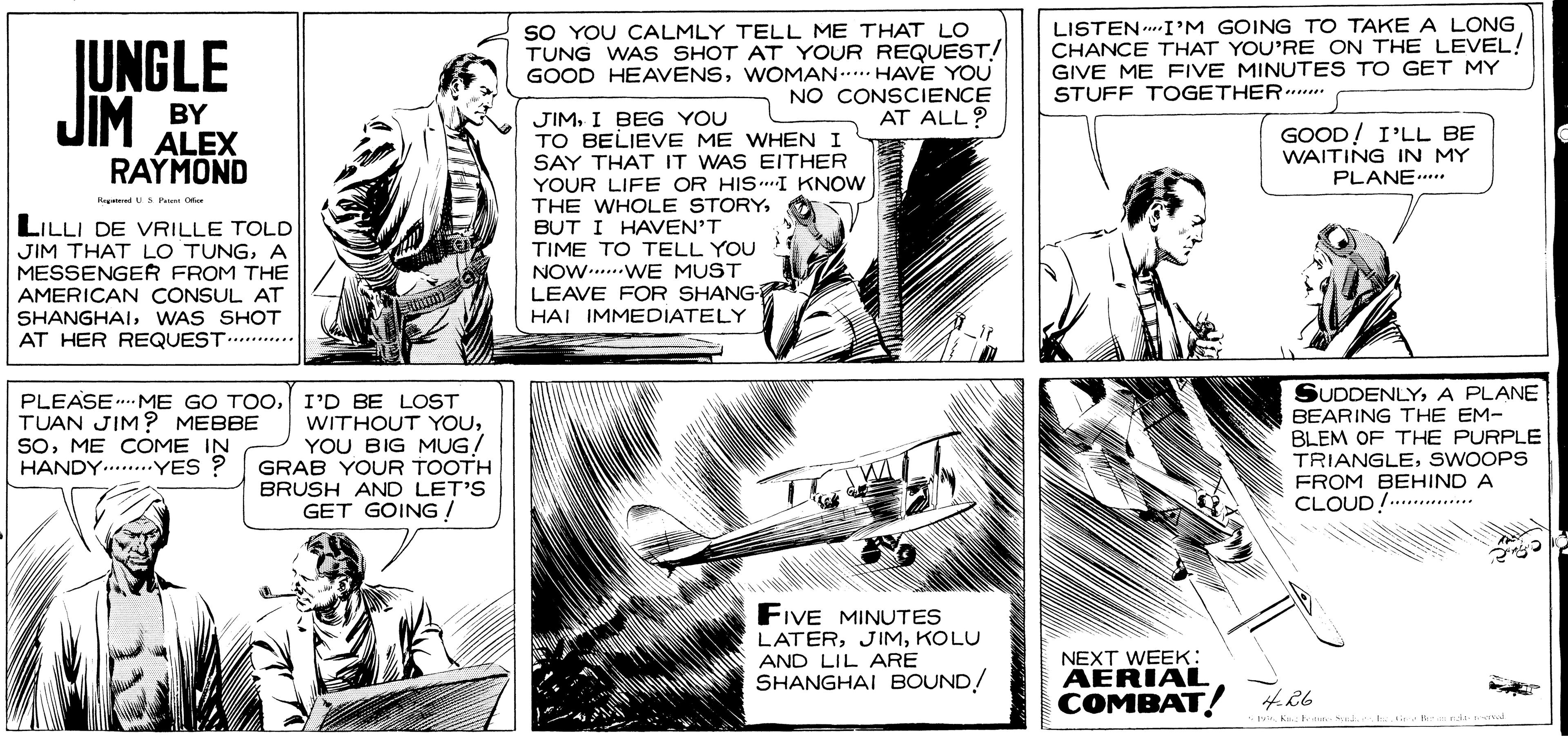 Parallel OCR: JUNGLE JIM SO YOU CALMLY TELL ME THAT LO TUNG WAS SHOT AT YOUR REQUEST! GOOD HEAVENSWOMAN..... HAVE YOU NO CONSCIENCE AT ALL? LISTEN.I'M GOING TO TAKE A LONG CHANCE THAT YOU'RE ON THE LEVEL! GIVE ME FIVE MINUTES TO GET MY STUFF TOGETHER.. BY ALEX RAYMOND JIMI BEG YOU TO BELIEVE ME WHEN I SAY THAT IT WAS EITHER YOUR LIFE OR HIS.I KNOW THE WHOLE STORYBUT I HAVEN'T TIME TO TELL YOU NOW....WE MUST LEAVE FOR SHANG HAI IMMEDIATELY GOOD! I'LL BE WAITING IN MY PLANE... HegedU LILLI DE VRILLE TOLD JIM THAT LO TUNGA MESSENGER FROM THE AMERICAN CONSUL AT SHANGHAIWAS SHOT AT HER REQUEST. .. SUDDENLYA PLANE BEARING THE EM- PLEASE . ME GO TOOI'D BE LOST WITHOUT YOUYOU BIG MUG/ GRAB YOUR TOOTH BRUSH AND LET'S GET GOING ! TUAN JIM? MEBBE SoME COME IN HANDY .YES ? BLEM OF THE PURPLE TRIANGLESWOOPS FROM BEHIND A CLOUD!........... FIVE MINUTES LATERKOLU AND LIL ARE SHANGHAI BOUND! NEXT WEEK: AERIAL COMBAT JUNGLE JIM SO YOU CALMLY TELL ME THAT LO TUNG WAS SHOT AT YOUR REQUEST! GOOD HEAVENSWOMAN..... HAVE YOU NO CONSCIENCE AT ALL? LISTEN.I'M GOING TO TAKE A LONG CHANCE THAT YOU'RE ON THE LEVEL! GIVE ME FIVE MINUTES TO GET MY STUFF TOGETHER.. BY ALEX RAYMOND JIMI BEG YOU TO BELIEVE ME WHEN I SAY THAT IT WAS EITHER YOUR LIFE OR HIS.I KNOW THE WHOLE STORYBUT I HAVEN'T TIME TO TELL YOU NOW....WE MUST LEAVE FOR SHANG HAI IMMEDIATELY GOOD! I'LL BE WAITING IN MY PLANE... HegedU LILLI DE VRILLE TOLD JIM THAT LO TUNGA MESSENGER FROM THE AMERICAN CONSUL AT SHANGHAIWAS SHOT AT HER REQUEST. .. SUDDENLYA PLANE BEARING THE EM- PLEASE . ME GO TOOI'D BE LOST WITHOUT YOUYOU BIG MUG/ GRAB YOUR TOOTH BRUSH AND LET'S GET GOING ! TUAN JIM? MEBBE SoME COME IN HANDY .YES ? BLEM OF THE PURPLE TRIANGLESWOOPS FROM BEHIND A CLOUD!........... FIVE MINUTES LATERKOLU AND LIL ARE SHANGHAI BOUND! NEXT WEEK: AERIAL COMBAT