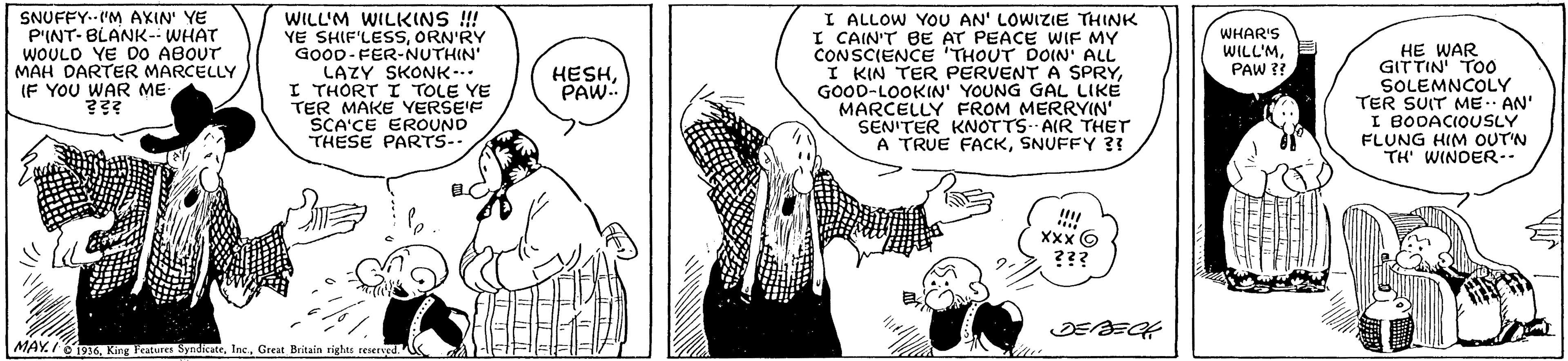Font OCR: SNUFFY.-"M AXIN' YE P'INT- BLANK-- WHAT WOULD YE DO ABOUT MAH DARTER MARCELLY IF YOU WAR ME- WILL'M WILKINS !! YE SHIF'LESSORN'RY GOOD-FER-NUTHIN' LAZY SKONK-.. I THORT I TOLE YE TER MAKE YERSEF SCA'CE EROUND THESE PARTS- I ALLOW YOU AN' LOWIZIE THINK I CAIN'T BE AT PEACE WIF MY CONSCIENCE THOUT DOIN ALL I KIN TER PERVENT A SPRYGOOD-LOOKIN' YOUNG GAL LIKE MARCELLY FROM MERRYIN' SEN'TER KNOTTS. AIR THET A TRUE FACKSNUFFY ?? WHAR'S WILL'MPAW ?? HE WAR GITTIN TOO SOLEMNCOLY TER SUIT ME AN' I BODACIOUSLY FLUNG HIM OUT'N TH' WINDER-- HESHPAW.. XXx6 ??? MAY.I O'i916Great Britain righes reserved. SNUFFY.-"M AXIN' YE P'INT- BLANK-- WHAT WOULD YE DO ABOUT MAH DARTER MARCELLY IF YOU WAR ME- WILL'M WILKINS !! YE SHIF'LESSORN'RY GOOD-FER-NUTHIN' LAZY SKONK-.. I THORT I TOLE YE TER MAKE YERSEF SCA'CE EROUND THESE PARTS- I ALLOW YOU AN' LOWIZIE THINK I CAIN'T BE AT PEACE WIF MY CONSCIENCE THOUT DOIN ALL I KIN TER PERVENT A SPRYGOOD-LOOKIN' YOUNG GAL LIKE MARCELLY FROM MERRYIN' SEN'TER KNOTTS. AIR THET A TRUE FACKSNUFFY ?? WHAR'S WILL'MPAW ?? HE WAR GITTIN TOO SOLEMNCOLY TER SUIT ME AN' I BODACIOUSLY FLUNG HIM OUT'N TH' WINDER-- HESHPAW.. XXx6 ??? MAY.I O'i916King Feature SyndikateGreat Britain righes reserved.