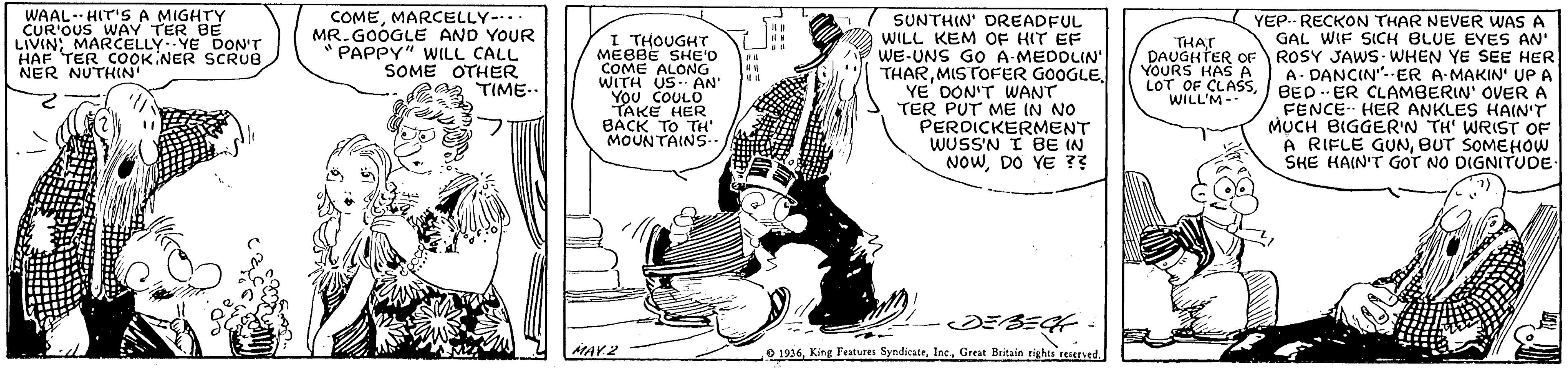 Hat OCR: WAAL- HIT'SA MIGHTY CUR'OUS WAY TER BE LIVIN; MARCELLY YE DON'T HAF TER COOK NER SCRUB NER NUTHIN COMEMARCELLY-. MR. GOOGLE AND YOUR PAPPY" WILL CALL SOME OTHER TIME.. I THOUGHT MEBBE SHE'D COME ALONG WITH US. AN' You COULO TAKE HER SUNTHIN' DREADFUL WILL KEM OF HIT EF WE-UNS GO A-MEDOLIN' THARMISTOFER GOOGLE YE DON'T WANT TER PUT ME IN NO PERDICKERMENT WUSSN I BE IN NOWDO YE ?? YEP.. RECKON THAR NEVER WAS A GAL WIF SICH BLUE EYES AN' ROSY JAWS- WHEN YE SEE HER A- DANCIN"--ER A MAKIN' UPA BED -- ER CLAMBERIN' OVER A FENCE HER ANKLES HAIN'T MUCH BIGGER'N TH' WRIST OF A RIFLE GUNBUT SOMEHOW SHE HAIN'T GOT NO DIGNITUDE THAT DAUGHTER OF YOURS HASA LOT OF CLASSWILL'M- a MOUNTAINS. AMAY.2 O 1936Great Britain rights teserved WAAL- HIT'SA MIGHTY CUR'OUS WAY TER BE LIVIN; MARCELLY YE DON'T HAF TER COOK NER SCRUB NER NUTHIN COMEMARCELLY-. MR. GOOGLE AND YOUR PAPPY" WILL CALL SOME OTHER TIME.. I THOUGHT MEBBE SHE'D COME ALONG WITH US. AN' You COULO TAKE HER SUNTHIN' DREADFUL WILL KEM OF HIT EF WE-UNS GO A-MEDOLIN' THARMISTOFER GOOGLE YE DON'T WANT TER PUT ME IN NO PERDICKERMENT WUSSN I BE IN NOWDO YE ?? YEP.. RECKON THAR NEVER WAS A GAL WIF SICH BLUE EYES AN' ROSY JAWS- WHEN YE SEE HER A- DANCIN"--ER A MAKIN' UPA BED -- ER CLAMBERIN' OVER A FENCE HER ANKLES HAIN'T MUCH BIGGER'N TH' WRIST OF A RIFLE GUNBUT SOMEHOW SHE HAIN'T GOT NO DIGNITUDE THAT DAUGHTER OF YOURS HASA LOT OF CLASSWILL'M- a MOUNTAINS. AMAY.2 O 1936King Features SyndicuteGreat Britain rights teserved
