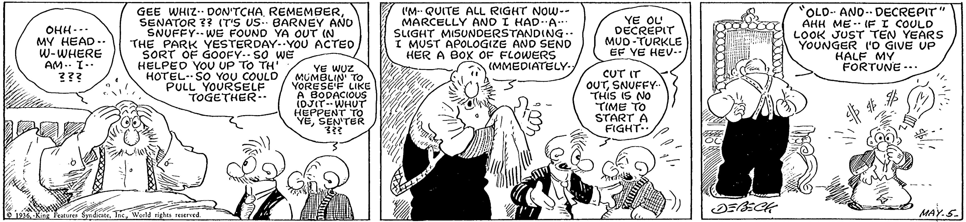 Parallel OCR: GEE WHIZ- DON'TCHASENATOR ?? (T'S US. BARNEY AÑO SNUFFY. WE FOUND YA OUT IN THE PARK YESTERDAY--YOU ACTED SORT OF GOOFY-- SO weE HELPED YOU UP TO TH' HOTEL- SO YOU COULD PULL YOURSELF TOGETHER ('M QUITE ALL RIGHT NOw-- MARCELLY AND I HADA SLIGHT MISUNDERSTANDING.. I MUST APOLOGIZE AND SEND HER A BOX OF FLOWERS (MMEDIATELY. OLO ANO- DECREPIT" AHH ME-- (F I COULD LOOK JUST TEN YEARS YOUNGER ('O GIVE UP HALF MY FORTUNE -.. OHH--. MY HEAD .. W-WHERE AM.. T-- ??? YE OL DECREPIT MUD-TURKLE EF YE HEV.- YE WUZ MUMBLIN' TO YORESE'F LIKE A BODACIOUS IDJIT--WHUT HEPPENT TO YESEN'TER CUT IT OUTSNUFFY- THIS IS NO TIME TO START A FIGHT.. e 1936World rights reserved. MAY.S. GEE WHIZ- DON'TCHASENATOR ?? (T'S US. BARNEY AÑO SNUFFY. WE FOUND YA OUT IN THE PARK YESTERDAY--YOU ACTED SORT OF GOOFY-- SO weE HELPED YOU UP TO TH' HOTEL- SO YOU COULD PULL YOURSELF TOGETHER ('M QUITE ALL RIGHT NOw-- MARCELLY AND I HADA SLIGHT MISUNDERSTANDING.. I MUST APOLOGIZE AND SEND HER A BOX OF FLOWERS (MMEDIATELY. OLO ANO- DECREPIT" AHH ME-- (F I COULD LOOK JUST TEN YEARS YOUNGER ('O GIVE UP HALF MY FORTUNE -.. OHH--. MY HEAD .. W-WHERE AM.. T-- ??? YE OL DECREPIT MUD-TURKLE EF YE HEV.- YE WUZ MUMBLIN' TO YORESE'F LIKE A BODACIOUS IDJIT--WHUT HEPPENT TO YESEN'TER CUT IT OUTSNUFFY- THIS IS NO TIME TO START A FIGHT.. e 1936-King Peature SyndicateWorld rights reserved. MAY.S.