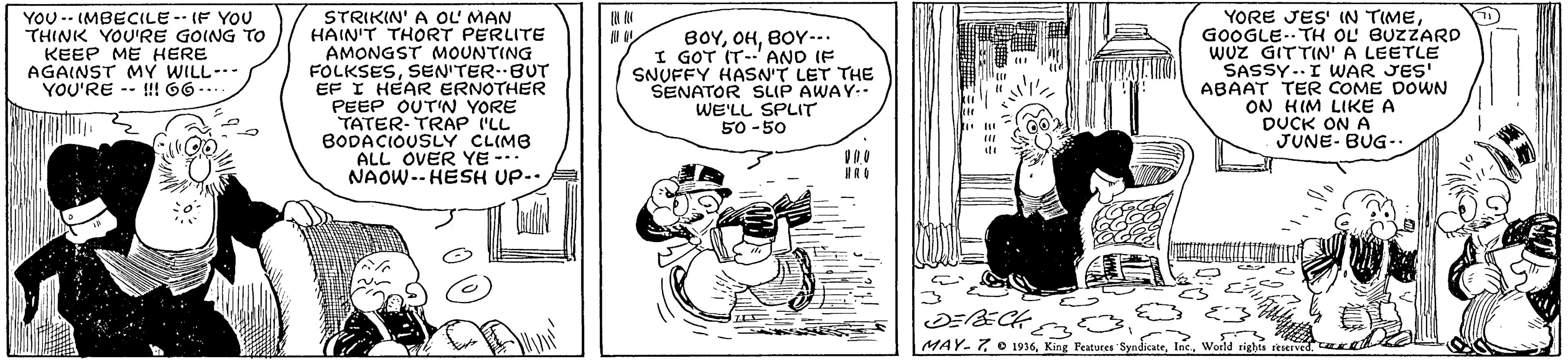 Illustration OCR: STRIKIN' A OL MAN HAIN'T THORT PERLITE AMONGST MOUNTING FOLKSESSEN'TER-BUT EF I HEAR ERNOTHER PEEP OUT'N YORE TATER-TRAP ILL BODACIOUSLY CLIMB ALL OVER YE --. NAOW.- HESH UP-. YORE JES' IN TIMEGOOGLE-- TH OL BUZZARD WUZ GITTIN' A LEETLE SASSY..I WAR JES' ABAAT TER COME DOWN ON HIM LIKE A DUCK ON A JUNE- BUG-. YOU -- IMBECILE- IF YOU THINK YOU'RE GOING TO KEEP ME HERE AGAINST MY WILL-- YOU'RE -- I!! 66 -- BOYBOY-.. I GOT IT-'AND IF SNUFFY HASN'T LET THE SENATOR SLIP AWAY-- WE'LL SPLIT 50 -50 MAY-7 O 1936World rights reserved. STRIKIN' A OL MAN HAIN'T THORT PERLITE AMONGST MOUNTING FOLKSESSEN'TER-BUT EF I HEAR ERNOTHER PEEP OUT'N YORE TATER-TRAP ILL BODACIOUSLY CLIMB ALL OVER YE --. NAOW.- HESH UP-. YORE JES' IN TIMEGOOGLE-- TH OL BUZZARD WUZ GITTIN' A LEETLE SASSY..I WAR JES' ABAAT TER COME DOWN ON HIM LIKE A DUCK ON A JUNE- BUG-. YOU -- IMBECILE- IF YOU THINK YOU'RE GOING TO KEEP ME HERE AGAINST MY WILL-- YOU'RE -- I!! 66 -- BOYBOY-.. I GOT IT-'AND IF SNUFFY HASN'T LET THE SENATOR SLIP AWAY-- WE'LL SPLIT 50 -50 MAY-7 O 1936King Peatures SyadicateWorld rights reserved.