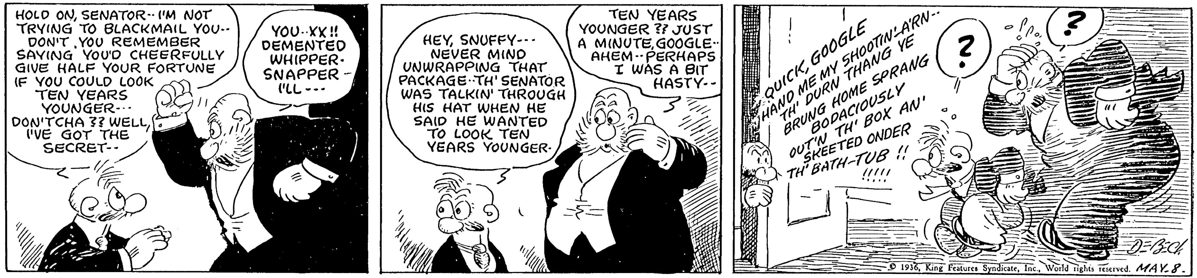 Comic book OCR: HOLO ONSENATOR- 'M NOT TRYING TO BLACKMAIL YOU-. DON'T YOU REMEMBER SAYING YOU'D CHEERFULLY GIVE HALF YOUR FORTUNE IF YOU COULD LOOK TEN YEARS YOUNGER-.. DON'TCHA 3 WELL"VE GOT THE YOU.XX ! DEMENTED WHIPPER- SNAPPER ('LL --- HEYSNUFFY-. NEVER MIND UNWRAPPING THAT PACKAGE TH' SENATOR WAS TALKIN' THROUGH HIS HAT WHEN HE SAID HE WANTED TO LOOK TEN YEARS YOUNGER- TEN YEARS YOUNGER ?I JUST A MINUTEGOOGLE- AHEM.PERHAPS I WAS A BIT HASTY-- QUICKGOOGLE ME MY SHOOTINLARN- YE BRUNG HOME SPRANG BODACIOUSLY TH' BOX AN" SECRET- HAN DURN: OUEETED ONDER TH BATH-TUB!! !!!!! .... O 1998World tighes eerved. MAY.8. HOLO ONSENATOR- 'M NOT TRYING TO BLACKMAIL YOU-. DON'T YOU REMEMBER SAYING YOU'D CHEERFULLY GIVE HALF YOUR FORTUNE IF YOU COULD LOOK TEN YEARS YOUNGER-.. DON'TCHA 3 WELL"VE GOT THE YOU.XX ! DEMENTED WHIPPER- SNAPPER ('LL --- HEYSNUFFY-. NEVER MIND UNWRAPPING THAT PACKAGE TH' SENATOR WAS TALKIN' THROUGH HIS HAT WHEN HE SAID HE WANTED TO LOOK TEN YEARS YOUNGER- TEN YEARS YOUNGER ?I JUST A MINUTEGOOGLE- AHEM.PERHAPS I WAS A BIT HASTY-- QUICKGOOGLE ME MY SHOOTINLARN- YE BRUNG HOME SPRANG BODACIOUSLY TH' BOX AN" SECRET- HAN DURN: OUEETED ONDER TH BATH-TUB!! !!!!! .... O 1998King Peaiurs SyndicateWorld tighes eerved. MAY.8.