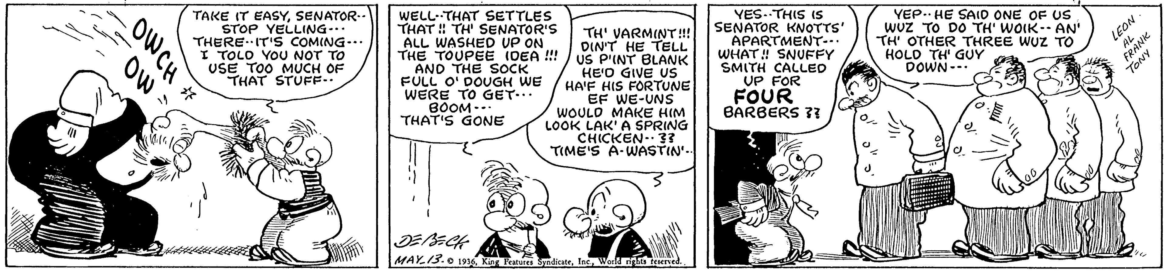 Gesture OCR: TAKE IT EASYSENATOR- STOP YELLING... THEREIT'S COMING-.. I TOLO YOU NOT TO USE TOO MUCH OF THAT STUFF.. WELL- THAT SETTLES THAT ! TH' SENATOR'S ALL WASHED UP ON THE TOUPEE (OEA !! AND THE SOCK FULL O' DOUGH WE WERE TO GET.. BOOM-. THAT'S GONE TH' VARMINT!! DIN'T HE TELL US P'INT BLANK HE'O GIVE US HA'F HIS FORTUNE EF WE-UNS WOULO MAKE HIM LOOK LAK'A SPRING CHICKEN- 33 TIME'S A-WASTIN'. YES..THIS Is SENATOR KNOTTS' APARTMENT-. WHAT ! SNUFFY SMITH CALLED UP FOR FOUR BARBERS 3? YEP.. HE SAIO ONE OF US wuz TO DO TH' WOIK- AN' TH' OTHER THREE WUZ TO HOLO TH' GUY DOWN--. FRANK TONY LEON MAY.13.0 1936Worl rigns teered OWCH OW - TAKE IT EASYSENATOR- STOP YELLING... THEREIT'S COMING-.. I TOLO YOU NOT TO USE TOO MUCH OF THAT STUFF.. WELL- THAT SETTLES THAT ! TH' SENATOR'S ALL WASHED UP ON THE TOUPEE (OEA !! AND THE SOCK FULL O' DOUGH WE WERE TO GET.. BOOM-. THAT'S GONE TH' VARMINT!! DIN'T HE TELL US P'INT BLANK HE'O GIVE US HA'F HIS FORTUNE EF WE-UNS WOULO MAKE HIM LOOK LAK'A SPRING CHICKEN- 33 TIME'S A-WASTIN'. YES..THIS Is SENATOR KNOTTS' APARTMENT-. WHAT ! SNUFFY SMITH CALLED UP FOR FOUR BARBERS 3? YEP.. HE SAIO ONE OF US wuz TO DO TH' WOIK- AN' TH' OTHER THREE WUZ TO HOLO TH' GUY DOWN--. FRANK TONY LEON MAY.13.0 1936King Features SndicateWorl rigns teered OWCH OW -