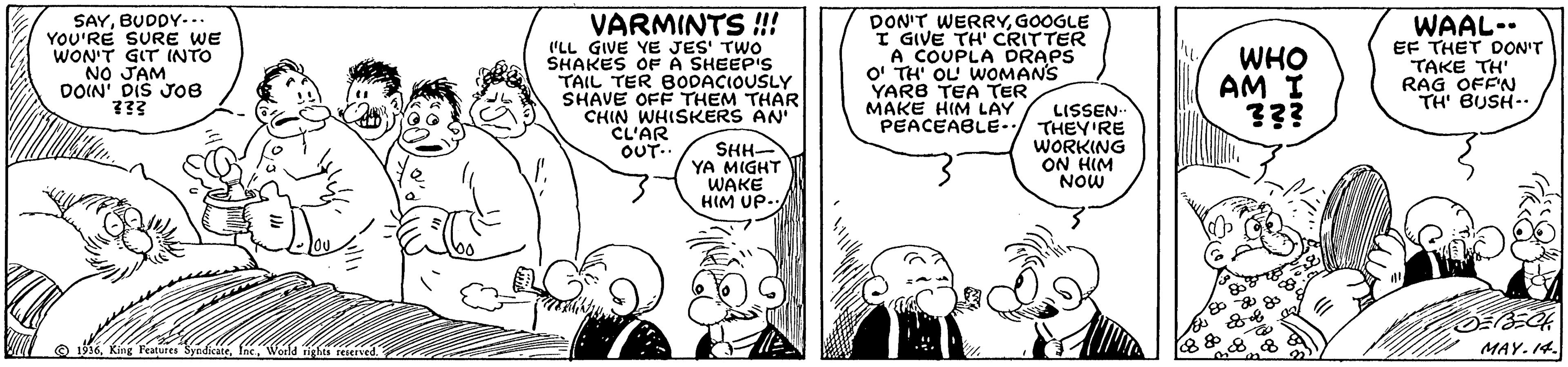 Style OCR: SAYBUDDY-.. YOU'RE SURE WE WON'T GIT INTO NO JAM DOIN' DIS JOo8 VARMINTS ! (LL GIVE YE JES' TWO SHAKES OF A SHEEP'S TAIL TER BODACIOUSLY SHAVE OFF THEM THAR CHIN WHISKERS AN CL'AR OUT. DON'T WERRYGOOGLE I GIVE TH' CRITTER A COUPLA DRAPS O' TH' OL WOMANS YARB TEA TER MAKE HIM LAY PEACEABLE- WAAL-. EF THET DON'T TAKE TH RAG OFFN TH' BUSH-. WHO AM I LISSEN THEY'RE WORKING ON HIM NOW SHH- YA MIGHT WAKE HIM UP. O 56World ights reerved. MAY. 14. SAYBUDDY-.. YOU'RE SURE WE WON'T GIT INTO NO JAM DOIN' DIS JOo8 VARMINTS ! (LL GIVE YE JES' TWO SHAKES OF A SHEEP'S TAIL TER BODACIOUSLY SHAVE OFF THEM THAR CHIN WHISKERS AN CL'AR OUT. DON'T WERRYGOOGLE I GIVE TH' CRITTER A COUPLA DRAPS O' TH' OL WOMANS YARB TEA TER MAKE HIM LAY PEACEABLE- WAAL-. EF THET DON'T TAKE TH RAG OFFN TH' BUSH-. WHO AM I LISSEN THEY'RE WORKING ON HIM NOW SHH- YA MIGHT WAKE HIM UP. O 56King reatures SyndikateWorld ights reerved. MAY. 14.