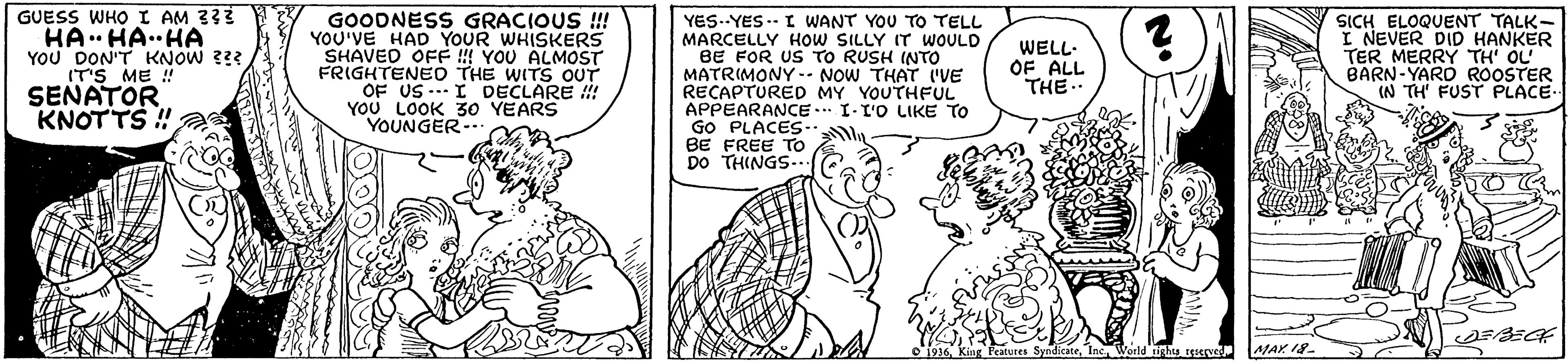 Interaction OCR: GUESS WHO I AM 333 HA HA..HA YOU DON'T KNOW 2? IT'S ME ! SEÑATOR KNOTTS ! GOODNESS GRACIOUS !! YOU'VE HAD YOUR WHISKERS SHAVED OE ! YOU ALMOST FRIGHTENEO THE WITS OUT OF US --- I DECLARE ! YOU LOOK 30 YEARS YOUNGER- YES--YES..- I WANT YOU TO TELL MARCELLY HOW SILLY IT WOULD BE FOR US TO RUSH INTO MATRIMONY -- NOW THAT IVE RECAPTURED MY YOUTHFUL APPEARANCE GO PLACES- BE FREE TO DO THINGS.. SICH ELOQUENT TALK- I NEVER DID HANKER TER MERRY TH' OL BARN-YARD ROOSTER (N TH FUST PLACE. WELL- OF ALL THE I-ro LIKE TO ndicateInc World ghu rr MAY 18 GUESS WHO I AM 333 HA HA..HA YOU DON'T KNOW 2? IT'S ME ! SEÑATOR KNOTTS ! GOODNESS GRACIOUS !! YOU'VE HAD YOUR WHISKERS SHAVED OE ! YOU ALMOST FRIGHTENEO THE WITS OUT OF US --- I DECLARE ! YOU LOOK 30 YEARS YOUNGER- YES--YES..- I WANT YOU TO TELL MARCELLY HOW SILLY IT WOULD BE FOR US TO RUSH INTO MATRIMONY -- NOW THAT IVE RECAPTURED MY YOUTHFUL APPEARANCE GO PLACES- BE FREE TO DO THINGS.. SICH ELOQUENT TALK- I NEVER DID HANKER TER MERRY TH' OL BARN-YARD ROOSTER (N TH FUST PLACE. WELL- OF ALL THE I-ro LIKE TO ndicateInc World ghu rr MAY 18