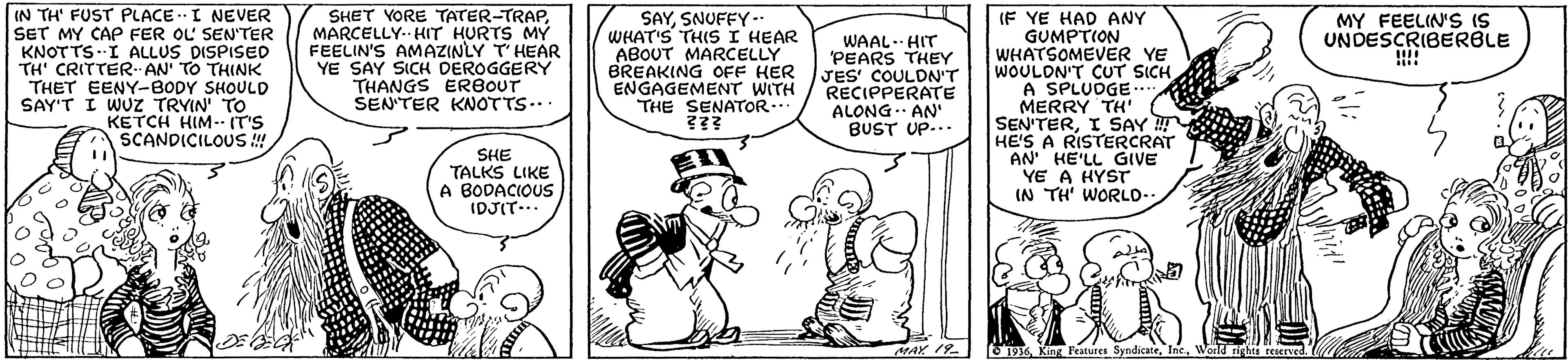 Sharing OCR: IN TH' FUST PLACE .I NEVER SET MY CAP FER OL SEN'TER KNOTTSI ALLUS DISPISED TH' CRITTER AN' TO THINK THET EENY-BODY SHOULD SAY'T I WUZ TRYIN To KETCH HIM- (T'S SCANDICILOUS ! SHET YORE TATER-TRAPMARCELLY- HIT HURTS MY FEELIN'S AMAZINLY T'HEAR YE SAY SICH DEROGGERY THANGS ER8OUT SENTER KNOTTS... SAYSNUFFY -- WHAT'S THIS I HEAR ABOUT MARCELLY BREAKING OFF HER ENGAGEMENT WITH THE SENATOR... IF YE HAD ANY GUMPTION WHATSOMEVER YE WOULDN'T CUT SICH A SPLUDGE... MERRY TH' SEN'TERI SAY ! HE'S A RISTERCRAT AN' HE'LL GIVE YE A HYST IN TH' WORLO. MY FEELIN'S IS UNDESCRIBERBLE WAAL. HIT 'PEARS THEY JES' COULDN'T RECIPPERATE ALONG. AN BUST UP... SHE TALKS LIKE A BODACIOUS IDJIT... MAY 19. 1936World tights reserved. IN TH' FUST PLACE .I NEVER SET MY CAP FER OL SEN'TER KNOTTSI ALLUS DISPISED TH' CRITTER AN' TO THINK THET EENY-BODY SHOULD SAY'T I WUZ TRYIN To KETCH HIM- (T'S SCANDICILOUS ! SHET YORE TATER-TRAPMARCELLY- HIT HURTS MY FEELIN'S AMAZINLY T'HEAR YE SAY SICH DEROGGERY THANGS ER8OUT SENTER KNOTTS... SAYSNUFFY -- WHAT'S THIS I HEAR ABOUT MARCELLY BREAKING OFF HER ENGAGEMENT WITH THE SENATOR... IF YE HAD ANY GUMPTION WHATSOMEVER YE WOULDN'T CUT SICH A SPLUDGE... MERRY TH' SEN'TERI SAY ! HE'S A RISTERCRAT AN' HE'LL GIVE YE A HYST IN TH' WORLO. MY FEELIN'S IS UNDESCRIBERBLE WAAL. HIT 'PEARS THEY JES' COULDN'T RECIPPERATE ALONG. AN BUST UP... SHE TALKS LIKE A BODACIOUS IDJIT... MAY 19. 1936King Features SyndicateWorld tights reserved.