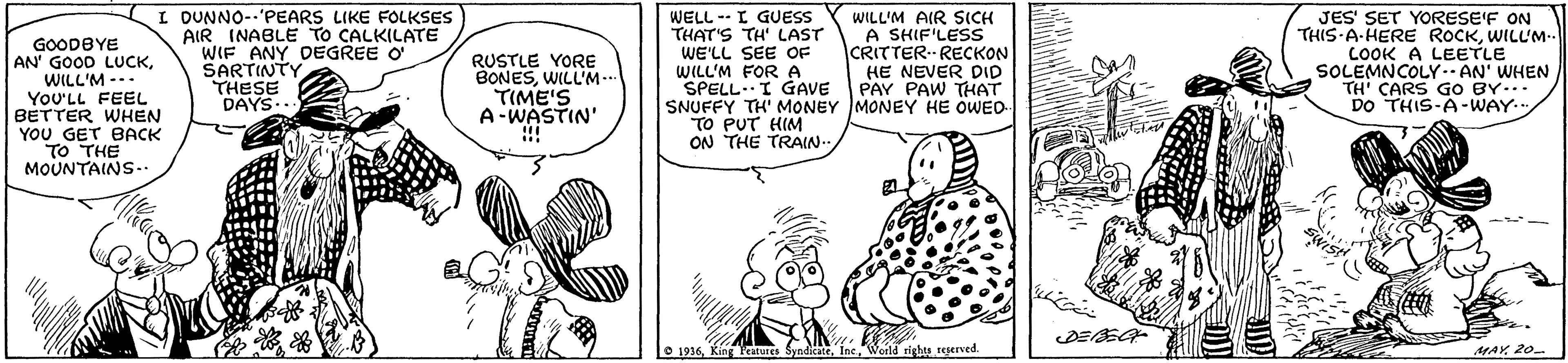 Font OCR: GOODBYE AN' GOOD LUCKWILL'M --- YoU'LL FEEL BETTER WHEN YOU GET BACK TO THE MOUNTAINS-. I DUNNO--'PEARS LIKE FOLKSES AIR INABLE TO CALKILATE WIF ANY DEGREE O' SARTINTY THESE DAYS- WELL -- I GUESS THAT'S TH' LAST WE'LL SEE OF WILL'M FORA SPELL.I GAVE SNUFFY TH' MONEY MONEY HE OWED TO PUT HIM ON THE TRAIN WILL'M AIR SICH A SHIF'LESS CRITTERRECKON HE NEVER DID PAY PAW THAT JES' SET YORESE'F ON THIS A-HERE ROCKWILUM-. COOK A LEETLE SOLEMNCOLY. AN' WHEN TH' CARS GO BY... DO THIS-A-WAY.. RUSTLE YORE BONESWILL'M... TIME'S A-WASTIN' !!! O 1936Weild righs regerved. MAY 20 GOODBYE AN' GOOD LUCKWILL'M --- YoU'LL FEEL BETTER WHEN YOU GET BACK TO THE MOUNTAINS-. I DUNNO--'PEARS LIKE FOLKSES AIR INABLE TO CALKILATE WIF ANY DEGREE O' SARTINTY THESE DAYS- WELL -- I GUESS THAT'S TH' LAST WE'LL SEE OF WILL'M FORA SPELL.I GAVE SNUFFY TH' MONEY MONEY HE OWED TO PUT HIM ON THE TRAIN WILL'M AIR SICH A SHIF'LESS CRITTERRECKON HE NEVER DID PAY PAW THAT JES' SET YORESE'F ON THIS A-HERE ROCKWILUM-. COOK A LEETLE SOLEMNCOLY. AN' WHEN TH' CARS GO BY... DO THIS-A-WAY.. RUSTLE YORE BONESWILL'M... TIME'S A-WASTIN' !!! O 1936King e SyndicateWeild righs regerved. MAY 20