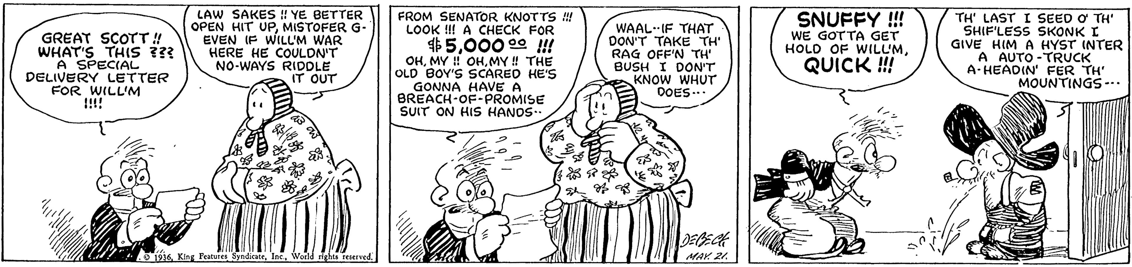 Font OCR: GREAT SCOTT!! WHAT'S THIS ??? A SPECIAL DELIVERY LETTER FOR WILL'M !!!! LAW SAKES ! YE BETTER OPEN HIT UPMISTOFER G- EVEN IF WILL'M WAR HERE HE COULON'T NO-WAYS RIDDLE IT OUT FROM SENATOR KNOTTS ! LOOK !! A CHECK FOR $5000 00 !! OHMY ! THE OLD BOY'S SCAREO HE'S GONNA HAVE A BREACH-OF-PROMISE SUIT ON HIS HANOS.. WAAL IF THAT DON'T TAKE TH' RAG OFF'N TH' BUSH I DON'T KNOW WHUT DOES... SNUFFY !! WE GOTTA GET HOLD OF WILLMQUICK ! TH' LAST I SEED O TH' SHIF'LESS SKONK I GIVE HIM A HYST INTER A AUTO -TRUCK A- HEADIN' FER TH' MOUNTINGS--. 6 King Peatures SyndicaceWorld ights teserved MAr 21. GREAT SCOTT!! WHAT'S THIS ??? A SPECIAL DELIVERY LETTER FOR WILL'M !!!! LAW SAKES ! YE BETTER OPEN HIT UPMISTOFER G- EVEN IF WILL'M WAR HERE HE COULON'T NO-WAYS RIDDLE IT OUT FROM SENATOR KNOTTS ! LOOK !! A CHECK FOR $5000 00 !! OHMY !! OHMY ! THE OLD BOY'S SCAREO HE'S GONNA HAVE A BREACH-OF-PROMISE SUIT ON HIS HANOS.. WAAL IF THAT DON'T TAKE TH' RAG OFF'N TH' BUSH I DON'T KNOW WHUT DOES... SNUFFY !! WE GOTTA GET HOLD OF WILLMQUICK ! TH' LAST I SEED O TH' SHIF'LESS SKONK I GIVE HIM A HYST INTER A AUTO -TRUCK A- HEADIN' FER TH' MOUNTINGS--. 6 King Peatures SyndicaceWorld ights teserved MAr 21.