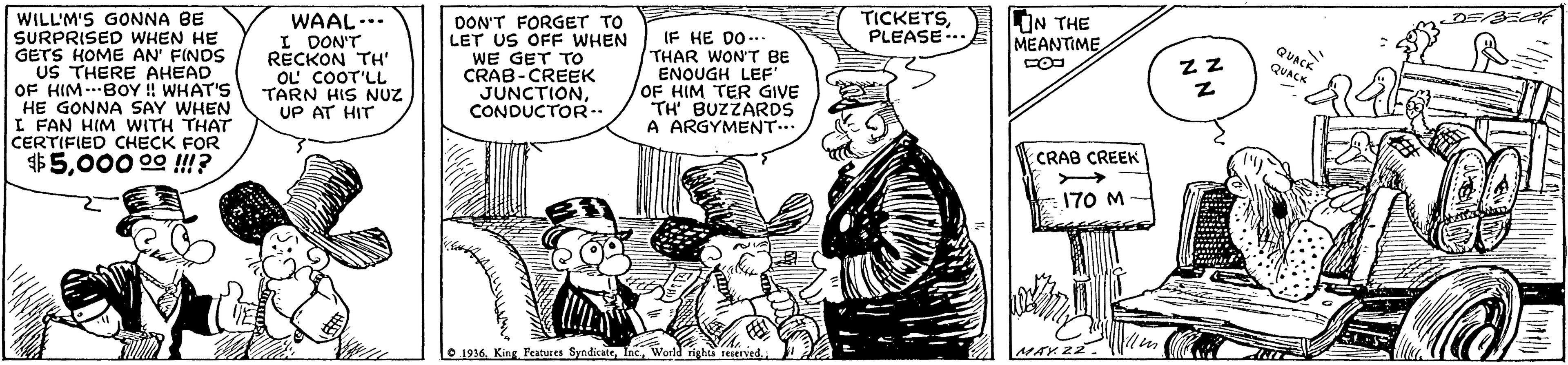 Illustration OCR: TICKETSPLEASE-.. IN THE MEANTIME WILL'M'S GONNA BE SURPRISED WHEN HE GETS HOME AN' FINDS US THERE AHEAD OF HIM..BOY !! WHAT'S HE GONNA SAY WHEN I FAN HIM WITH THAT CERTIFIED CHECK FOR $5000 00 !!? WAAL... I DON'T RECKON TH' OL COOT'LL TARN HIS NUZ UP AT HIT DON'T FORGET TO LET US OFF WHEN WE GET TO CRAB-CREEK JUNCTIONCONDUCTOR-- (F HE DO.. THAR WON'T BE ENQUGH LEF' OF HIM TER GIVE TH BUZZARDS A ARGYMENT... QUACK ZZ QUACK CRAB CREEK 170 M O 1916. King Peatures SyndicateWorld rigbts reerved. MAY22. TICKETSPLEASE-.. IN THE MEANTIME WILL'M'S GONNA BE SURPRISED WHEN HE GETS HOME AN' FINDS US THERE AHEAD OF HIM..BOY !! WHAT'S HE GONNA SAY WHEN I FAN HIM WITH THAT CERTIFIED CHECK FOR $5000 00 !!? WAAL... I DON'T RECKON TH' OL COOT'LL TARN HIS NUZ UP AT HIT DON'T FORGET TO LET US OFF WHEN WE GET TO CRAB-CREEK JUNCTIONCONDUCTOR-- (F HE DO.. THAR WON'T BE ENQUGH LEF' OF HIM TER GIVE TH BUZZARDS A ARGYMENT... QUACK ZZ QUACK CRAB CREEK 170 M O 1916. King Peatures SyndicateWorld rigbts reerved. MAY22.