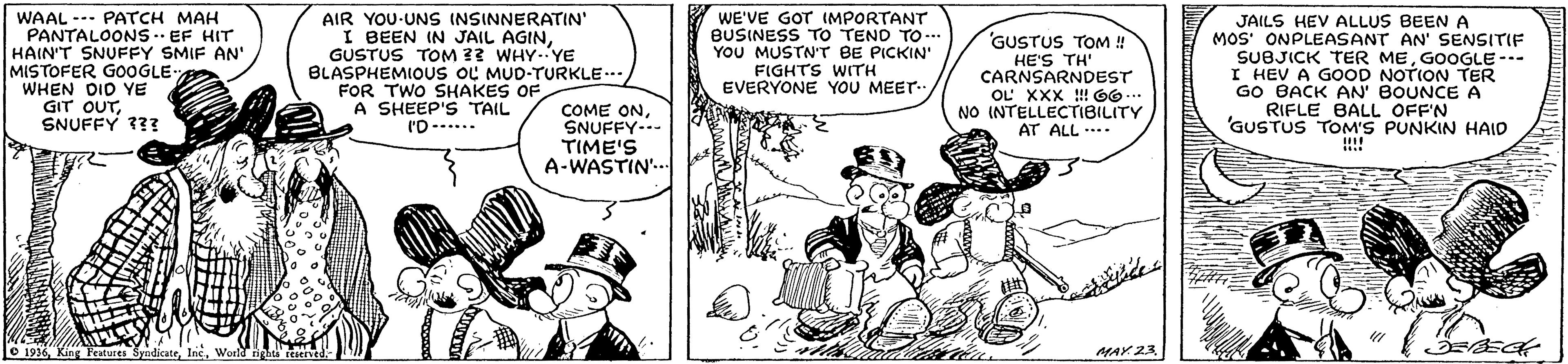 Font OCR: WAAL --- PATCH MAH PANTALOONS - EF HIT HAIN'T SNUFFY SMIF AN' MISTOFER G0OGLE WHEN DID YE GIT OUTSNUFFY 33? AIR YOU-UNS INSINNERATIN' I BEEN IN JAIL AGINGUSTUS TOM ?3 WHY.YE BLASPHEMIOUS OL MUD-TURKLE.. FOR TWO SHAKES OF A SHEEP'S TAIL l'D--.... WE'VE GOT (MPORTANT BUSINESS TO TEND TO-.. YOU MUSTN'T BE PICKIN' FIGHTS WITH EVERYONE YOU MEET JAILS HEV ALLUS BEEN A MOS' ONPLEASANT AN' SENSITIF SUBJICK TER MEGOOGLE --- I HEV A GOOD NOTION TER GO BACK AN' BOUNCE A RIFLE BALL OFF'N 'GUSTUS TOM'S PUNKIN HAID GUSTUS TOM ! HE'S TH' CARNSARNDEST OL XXX !! 66... NO INTELLECTIBILITY AT ALL ... COME ONSNUFFY- TIME'S A-WASTIN'.. O 1936MAY 23. WAAL --- PATCH MAH PANTALOONS - EF HIT HAIN'T SNUFFY SMIF AN' MISTOFER G0OGLE WHEN DID YE GIT OUTSNUFFY 33? AIR YOU-UNS INSINNERATIN' I BEEN IN JAIL AGINGUSTUS TOM ?3 WHY.YE BLASPHEMIOUS OL MUD-TURKLE.. FOR TWO SHAKES OF A SHEEP'S TAIL l'D--.... WE'VE GOT (MPORTANT BUSINESS TO TEND TO-.. YOU MUSTN'T BE PICKIN' FIGHTS WITH EVERYONE YOU MEET JAILS HEV ALLUS BEEN A MOS' ONPLEASANT AN' SENSITIF SUBJICK TER MEGOOGLE --- I HEV A GOOD NOTION TER GO BACK AN' BOUNCE A RIFLE BALL OFF'N 'GUSTUS TOM'S PUNKIN HAID GUSTUS TOM ! HE'S TH' CARNSARNDEST OL XXX !! 66... NO INTELLECTIBILITY AT ALL ... COME ONSNUFFY- TIME'S A-WASTIN'.. O 1936King Peatures SyndicateWold righta reservedMAY 23.