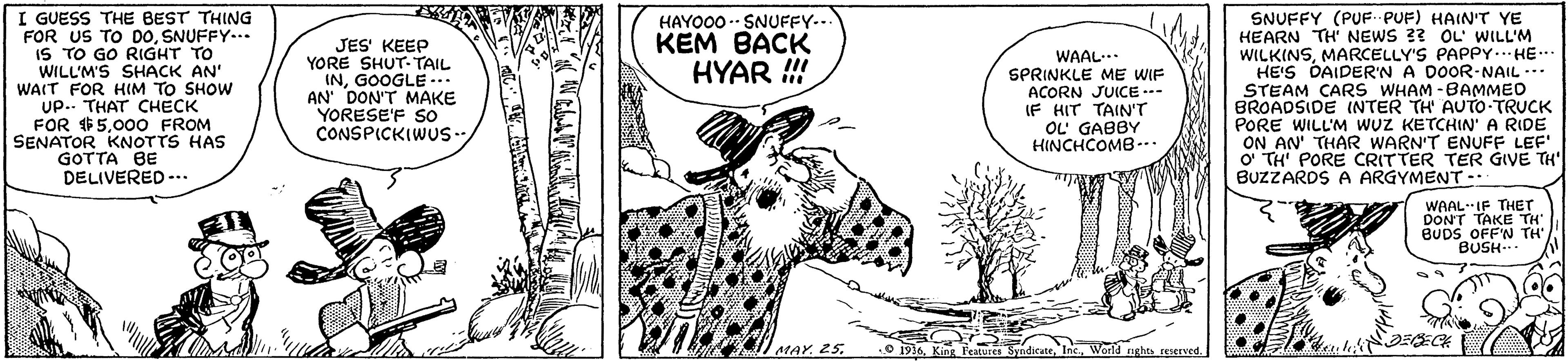 Working animal OCR: I GUESS THE BEST THING FOR US TO DOSNUFFY... IS TO GO RIGHT TO WILL'M'S SHACK AN' WAIT FOR HIM TO SHOW Up.. THAT CHECK FOR $500O FROM SENATOR KNOTTS HAS GOTTA BE DELIVERED -.. SNUFFY (PUF PUF) HAIN'T YE HEARN TH' NEWS 3? OL WILL'M WILKINSMARCELLY'S PAPPY. HE.. HE'S DAIDER'N A DOOR-NAIL --. STEAM CARS WHAM -BAMMED BROADSIDE INTER TH' AUTO-TRUCK PORE WILL'M WUZ KETCHIN' A RIDE ON AN' THAR WARN'T ENUFF LEF' O TH' PORE CRITTER TER GIVE TH BUZZARDS A ARGYMENT -. HAYO00 - SNUFFY.. KEM BACK !!! JES' KEEP YORE SHUT-TAIL INGOOGLE -. AN' DON'T MAKE YORESE'F SO CONSPICKIWS- WAAL SPRINKLE ME WIF ACORN JUICE..- IF HIT TAIN'T OL GABBY HINCHCOMB -. HYAR ! WAALIF THET DONT TAKE TH BUDS OFF'N TH' BUSH-.. MAY. 25.World nghts reserved. I GUESS THE BEST THING FOR US TO DOSNUFFY... IS TO GO RIGHT TO WILL'M'S SHACK AN' WAIT FOR HIM TO SHOW Up.. THAT CHECK FOR $500O FROM SENATOR KNOTTS HAS GOTTA BE DELIVERED -.. SNUFFY (PUF PUF) HAIN'T YE HEARN TH' NEWS 3? OL WILL'M WILKINSMARCELLY'S PAPPY. HE.. HE'S DAIDER'N A DOOR-NAIL --. STEAM CARS WHAM -BAMMED BROADSIDE INTER TH' AUTO-TRUCK PORE WILL'M WUZ KETCHIN' A RIDE ON AN' THAR WARN'T ENUFF LEF' O TH' PORE CRITTER TER GIVE TH BUZZARDS A ARGYMENT -. HAYO00 - SNUFFY.. KEM BACK !!! JES' KEEP YORE SHUT-TAIL INGOOGLE -. AN' DON'T MAKE YORESE'F SO CONSPICKIWS- WAAL SPRINKLE ME WIF ACORN JUICE..- IF HIT TAIN'T OL GABBY HINCHCOMB -. HYAR ! WAALIF THET DONT TAKE TH BUDS OFF'N TH' BUSH-.. MAY. 25.9 1916King Features SyndicateWorld nghts reserved.
