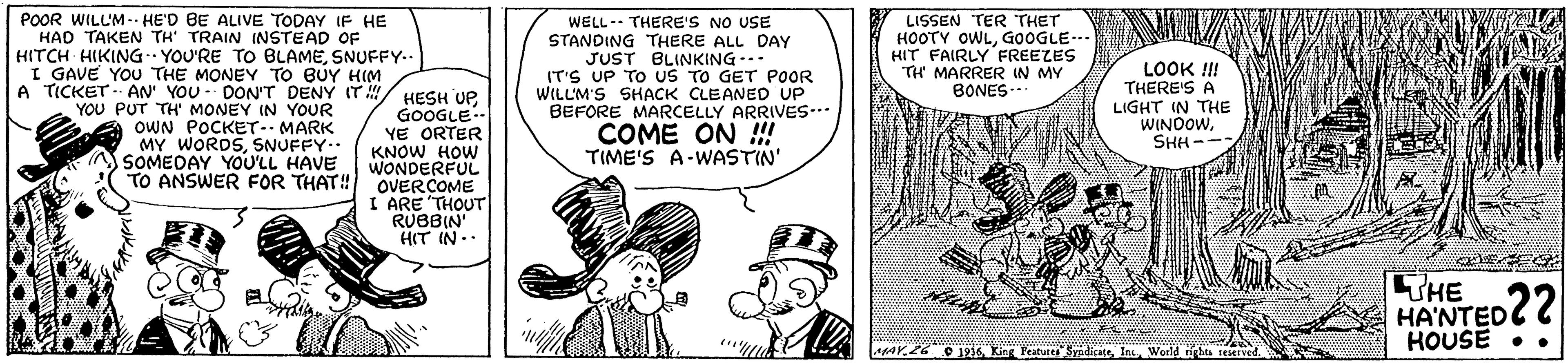Gesture OCR: POOR WILL'M. HE'D BE ALIVE TODAY IF HE HAD TAKEN TH' TRAIN INSTEAD OF WELL-- THERE'S NO USE STANDING THERE ALL DAY JUST BLINKING-.. IT'S UP TO US TO GET POOR WILLM'S SHACK CLEANED UP BEFORE MARCELLY ARRIVES. COME ON !!! TIME'S A-WASTIN' LISSEN TER THET HOOTY OWLGOOGLE.. HIT FAIRLY FREEZES TH' MARRER IN MY BONES.. HITCH HIKING YOU'RE TO BLAMESNUFFY.. I GAVE YOU THE MONEY TO BUY HIM A TICKET . AN' YOU - DON'T DENY (T YOU PUT TH' MONEY IN YOUR OWN POCKET-- MARK MY WORDSSNUFFY. SOMEDAY YOU'LL HAVE / HESH UPGOOGLE YE ORTER KNOW HOW WONDERFUL TO ANSWER FOR THAT! OVER COME I ARE THOUT RUBBIN HIT IN.. LOOK !!! THERE'S A LIGHT IN THE WINDOWSHH- THE HA'NTED HOUSE •. AaY.26 O1 Kin Featuie SidicateWorld nghts reserved. POOR WILL'M. HE'D BE ALIVE TODAY IF HE HAD TAKEN TH' TRAIN INSTEAD OF WELL-- THERE'S NO USE STANDING THERE ALL DAY JUST BLINKING-.. IT'S UP TO US TO GET POOR WILLM'S SHACK CLEANED UP BEFORE MARCELLY ARRIVES. COME ON !!! TIME'S A-WASTIN' LISSEN TER THET HOOTY OWLGOOGLE.. HIT FAIRLY FREEZES TH' MARRER IN MY BONES.. HITCH HIKING YOU'RE TO BLAMESNUFFY.. I GAVE YOU THE MONEY TO BUY HIM A TICKET . AN' YOU - DON'T DENY (T YOU PUT TH' MONEY IN YOUR OWN POCKET-- MARK MY WORDSSNUFFY. SOMEDAY YOU'LL HAVE / HESH UPGOOGLE YE ORTER KNOW HOW WONDERFUL TO ANSWER FOR THAT! OVER COME I ARE THOUT RUBBIN HIT IN.. LOOK !!! THERE'S A LIGHT IN THE WINDOWSHH- THE HA'NTED HOUSE •. AaY.26 O1 Kin Featuie SidicateWorld nghts reserved.