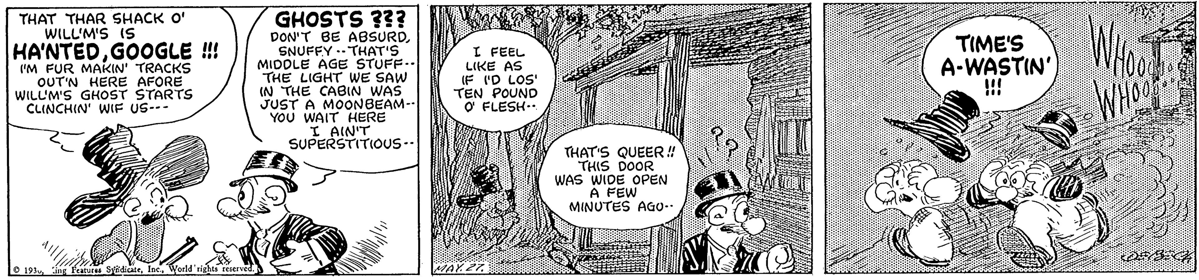 Art OCR: GHOSTS ??? THAT THAR SHACK O' WILL'M'S IS HA'NTEDGOOGLE ! IM FUR MAKIN' TRACKS OUT'N HERE AFORE WILLM'S GHOST STARTS CLINCHIN' WIF US-- DON'T BE ABSURDSNUFFY .-THAT'S MIDDLE AGE STUFF.. THE LIGHT WE SAW IN THE CABIN WAS JUST A MOONBEAM-- YOU WAIT HERE I AIN'T SUPERSTITIOUS-- I FEEL LIKE AS (F ID LOS' TEN POUND O FLESH.. TIME'S A-WASTIN' !! WHO 23 THAT'S QUEER! THIS DOOR WAS WIDE OPEN A FEW MINUTES AGo-- O 191 iv SidicateIne. MAY 27 GHOSTS ??? THAT THAR SHACK O' WILL'M'S IS HA'NTEDGOOGLE ! IM FUR MAKIN' TRACKS OUT'N HERE AFORE WILLM'S GHOST STARTS CLINCHIN' WIF US-- DON'T BE ABSURDSNUFFY .-THAT'S MIDDLE AGE STUFF.. THE LIGHT WE SAW IN THE CABIN WAS JUST A MOONBEAM-- YOU WAIT HERE I AIN'T SUPERSTITIOUS-- I FEEL LIKE AS (F ID LOS' TEN POUND O FLESH.. TIME'S A-WASTIN' !! WHO 23 THAT'S QUEER! THIS DOOR WAS WIDE OPEN A FEW MINUTES AGo-- O 191 iv SidicateIne. MAY 27