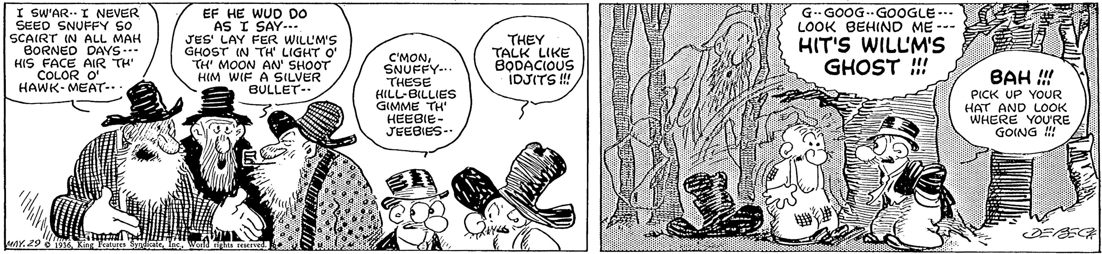 Parallel OCR: I SW'AR. I NEVER SEED SNUFFY SO SCAIRT IN ALL MAH BORNED DAYS... HIS FACE AIR TH' COLOR O' HAWK- MEAT-.. EF HE WUD DO AS I SAY-.. JES' LAY FER WILL'M'S GHOST IN TH LIGHT O' TH' MOON AN' SHOOT HIM WIF A SILVER BULLET-. THEY TALK LIKE BODACIOUS IDJITS ! G-GOOG--GOOGLE -. LOOK BEHIND ME --- HIT'S WILL'M'S GHOST !! C'MONSNUFFY-.. THESE LLIES?ttL-B GIMME TH HEEBIE- JEEBIES-. BAH !!! PICK UP YOUR HAT AND LOOK WHERE YOU'RE GOING ! DEBECH unY. 29 6 19 King Featuret SndicateInc. I SW'AR. I NEVER SEED SNUFFY SO SCAIRT IN ALL MAH BORNED DAYS... HIS FACE AIR TH' COLOR O' HAWK- MEAT-.. EF HE WUD DO AS I SAY-.. JES' LAY FER WILL'M'S GHOST IN TH LIGHT O' TH' MOON AN' SHOOT HIM WIF A SILVER BULLET-. THEY TALK LIKE BODACIOUS IDJITS ! G-GOOG--GOOGLE -. LOOK BEHIND ME --- HIT'S WILL'M'S GHOST !! C'MONSNUFFY-.. THESE LLIES?ttL-B GIMME TH HEEBIE- JEEBIES-. BAH !!! PICK UP YOUR HAT AND LOOK WHERE YOU'RE GOING ! DEBECH unY. 29 6 19 King Featuret Sndicate