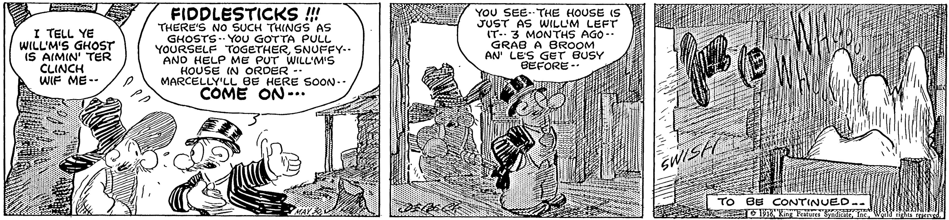 Parallel OCR: I TELL YE WILL'M'S GHOST IS AIMIN' TER CLINCH WIF ME-- FIDDLESTICKS ! THERE'S NO SUCH THINGS AS GHOSTS .. YOU GOTTA PULL YOURSELF TOGETHERSNUFFY-. ANO HELP ME PUT WILL'M'S HOUSE IN ORDER -. MARCELLY'LL BE HERE SOON.. COME ON-.. YOU SEE.THE HOUSE IS JUST AS WILUM LEFT IT 3 MONTHS AGO- GRAB A BROOM AN' LE'S GET BUSY BEFORE -- SWISH TO BE CONTINUED.. O 15 King Features SndicatT MAY I TELL YE WILL'M'S GHOST IS AIMIN' TER CLINCH WIF ME-- FIDDLESTICKS ! THERE'S NO SUCH THINGS AS GHOSTS .. YOU GOTTA PULL YOURSELF TOGETHERSNUFFY-. ANO HELP ME PUT WILL'M'S HOUSE IN ORDER -. MARCELLY'LL BE HERE SOON.. COME ON-.. YOU SEE.THE HOUSE IS JUST AS WILUM LEFT IT 3 MONTHS AGO- GRAB A BROOM AN' LE'S GET BUSY BEFORE -- SWISH TO BE CONTINUED.. O 15 King Features SndicatT MAY