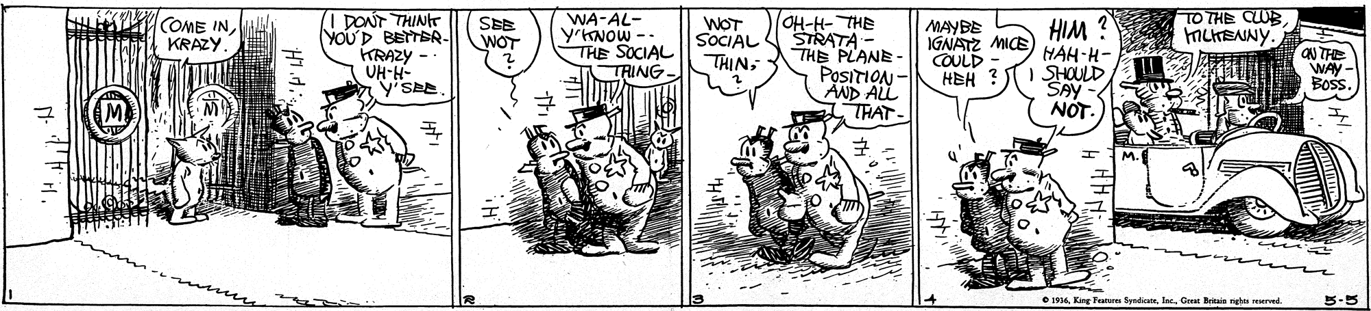 Parallel OCR: I DONT THIN YOUD BETTER- KRAZY -- UH-H- WA-AL- YKNOW -- THE SOCIAL WOT SOCIAL OH-H- THE STRATA - THE PLANE- POSITION - AND ALL THAT- SEB WOT HIM ? HAH-H- SHOULD SAY NOT. COME INKRAZY MAYBE IGNATZ MICE COULD HEH MCHENNY. QN THE WAY- Boss. THINTRING O 1936Gre Britain rights eerved. I DONT THIN YOUD BETTER- KRAZY -- UH-H- WA-AL- YKNOW -- THE SOCIAL WOT SOCIAL OH-H- THE STRATA - THE PLANE- POSITION - AND ALL THAT- SEB WOT HIM ? HAH-H- SHOULD SAY NOT. COME INKRAZY MAYBE IGNATZ MICE COULD HEH MCHENNY. QN THE WAY- Boss. THINTRING O 1936King Feanar SyndicaneGre Britain rights eerved.