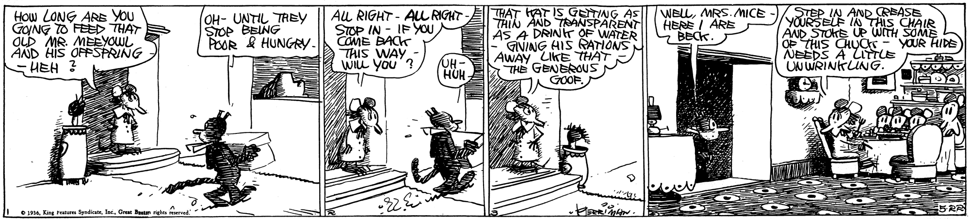 Rectangle OCR: THAT HAT IS GETING AS THIN AND TRANSPARENT ÄS A DRINT OF WATER GIVING HIS RATIONS AWAY LIKE THAT THE GENEROUS GOOF. STEP IN AND CREASE YOURSELF IN THIS CHAIR AND STOKE UP WITH SOME OP THIS CHUC - YOUR HIDE NEEDS A ITTLE UN WRINKLING. How LONG ARs YOu GYNG TO FEED THAT OLD MR. MEEYOWL AND HIS OFFSPRING HEH ? OH- UNTIL TREY STOP BEING POOR & HUNGY. AL RIGHT - AUL RIGHT STOP IN - IF YOU COME BACK THIS WAY WILL YOu WELLMRS.MICE HERE I ARE BECK. UH- HUH- O 194. King reaburen SyndicateIne. THAT HAT IS GETING AS THIN AND TRANSPARENT ÄS A DRINT OF WATER GIVING HIS RATIONS AWAY LIKE THAT THE GENEROUS GOOF. STEP IN AND CREASE YOURSELF IN THIS CHAIR AND STOKE UP WITH SOME OP THIS CHUC - YOUR HIDE NEEDS A ITTLE UN WRINKLING. How LONG ARs YOu GYNG TO FEED THAT OLD MR. MEEYOWL AND HIS OFFSPRING HEH ? OH- UNTIL TREY STOP BEING POOR & HUNGY. AL RIGHT - AUL RIGHT STOP IN - IF YOU COME BACK THIS WAY WILL YOu WELLMRS.MICE HERE I ARE BECK. UH- HUH- O 194. King reaburen Syndicate