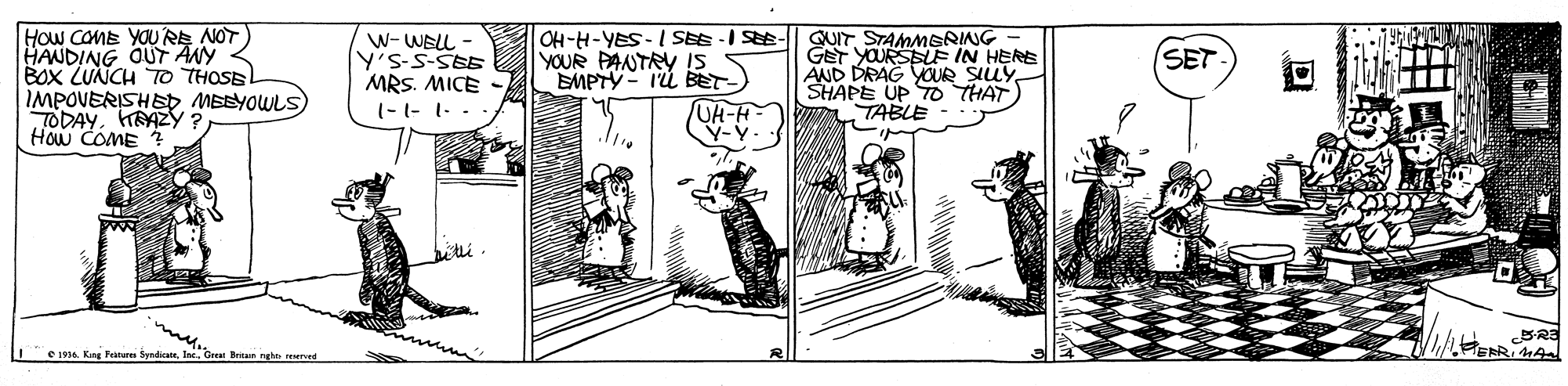 Drawing OCR: How COME YOU RE NOT) HANDING OUT ANY BOx LUNCH TO THOSE IMPOVERISHEDMEBYOWLS) TODAYHRAZY ? How COME W-WELL Y's-S-SEE MRS. MICE (-1- 1. - OH-H-YES- I SEE -I SEE YOUR PANTRY IS EMPTY- IU BET- UH-H- Y-Y. QUIT STAMMERING GET YOURSBLEE IN HERE AND DRAG YOUR SILLY. SHAPE UP TO THAT TABLE SET mu. e 1914. Kng Pein SyndicaeIne. Greet Betsm nghn reurved How COME YOU RE NOT) HANDING OUT ANY BOx LUNCH TO THOSE IMPOVERISHEDMEBYOWLS) TODAYHRAZY ? How COME W-WELL Y's-S-SEE MRS. MICE (-1- 1. - OH-H-YES- I SEE -I SEE YOUR PANTRY IS EMPTY- IU BET- UH-H- Y-Y. QUIT STAMMERING GET YOURSBLEE IN HERE AND DRAG YOUR SILLY. SHAPE UP TO THAT TABLE SET mu. e 1914. Kng Pein SyndicaeIne. Greet Betsm nghn reurved