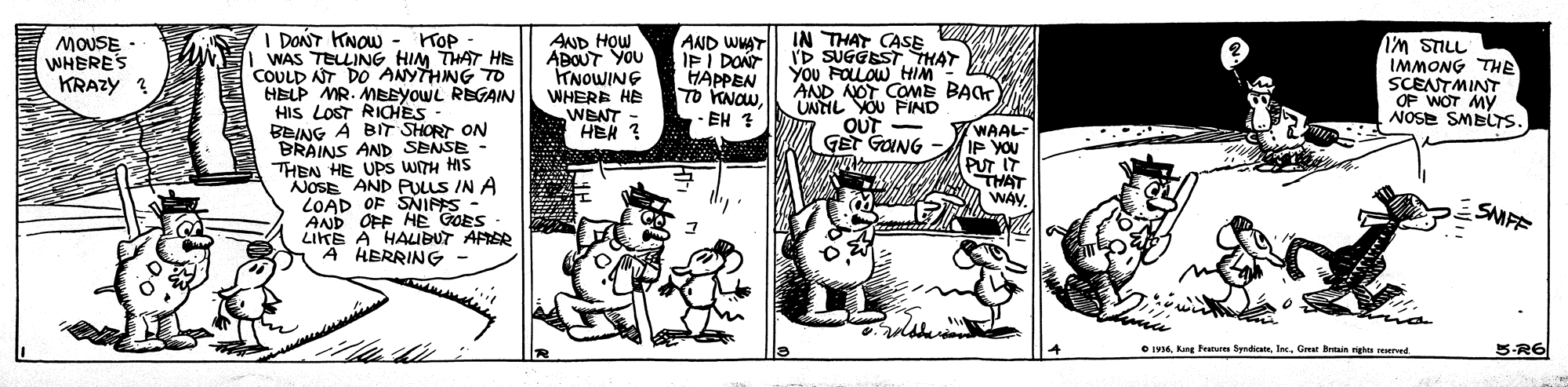 Rectangle OCR: I DONT KNOW - KOP WAS TELLINGHIM THAT HE COULD NT DO ANYTHING TO HELP MR. MEEYOWL REGAIN HIS LOST RIOCHES - BEING A BIT SHORT ON BRAINS AND SENSE - THEN HE UPS WITH HIS NOSE AND PULLS IN A LOAD OF SNIPES - AND OFF HE GOES - LIKE A HALIBUT AFRER A HERRING MOUSE - WHERES KRAZY ? AND HOW ABOUT YOU TNOWING WHERE HE WBNT - HEN ? AND WHAT| IN THAT CASE IFI DONT HAPPEN TO KNOW- EH 7 ID SUGGEST THAY You FOLOW HIM AND NOT COME BAK UNTIL YOU FIND oUT - GET GUNG IMMONG THE SCENTMINT OF WOT MY NOSE SMBLTS WAAL IP YOU PUT IT THAT WAY. SMFF O IM6Grar Breais nights rErved S-R6 I DONT KNOW - KOP WAS TELLINGHIM THAT HE COULD NT DO ANYTHING TO HELP MR. MEEYOWL REGAIN HIS LOST RIOCHES - BEING A BIT SHORT ON BRAINS AND SENSE - THEN HE UPS WITH HIS NOSE AND PULLS IN A LOAD OF SNIPES - AND OFF HE GOES - LIKE A HALIBUT AFRER A HERRING MOUSE - WHERES KRAZY ? AND HOW ABOUT YOU TNOWING WHERE HE WBNT - HEN ? AND WHAT| IN THAT CASE IFI DONT HAPPEN TO KNOW- EH 7 ID SUGGEST THAY You FOLOW HIM AND NOT COME BAK UNTIL YOU FIND oUT - GET GUNG IMMONG THE SCENTMINT OF WOT MY NOSE SMBLTS WAAL IP YOU PUT IT THAT WAY. SMFF O IM6Kang Feutur SyndicateGrar Breais nights rErved S-R6