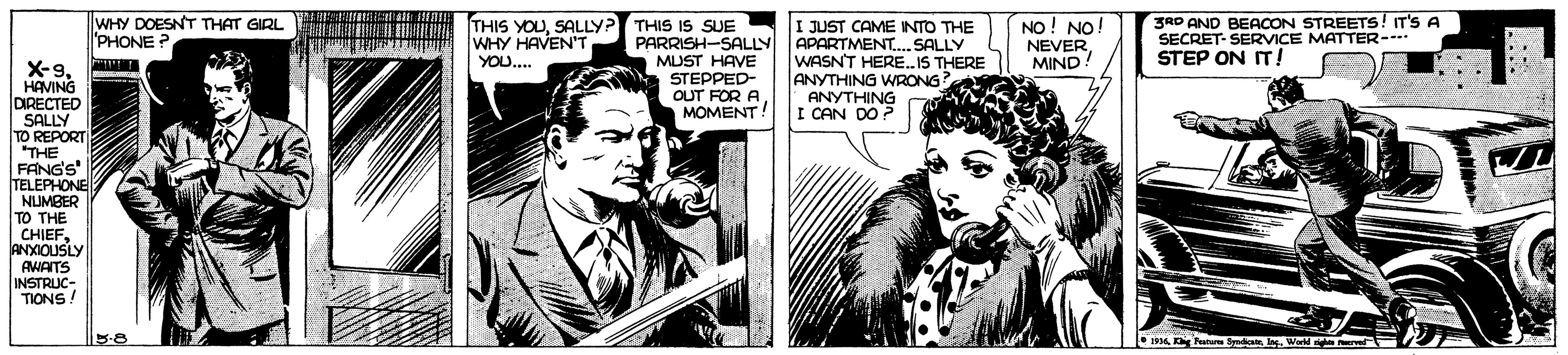Comic book OCR: WHY DOESNT THAT GIRL 'PHONE? THIS YOUSALLY? THIS IS SUE WHY HAVEN'T YOU.. I JUST CAME INTO THE APARTMENT. SALLY WASNT HERE. IS THERE ANYTHING WRONG? ANYTHING I CAN DO ? NO! NO NEVER MIND 3RD AND BEACON STREETS! IT'S A SECRET- SERVICE MATTER- STEP ON IT! PARRISH-SALLY MUST HAVE STEPPED- OUT FOR AMOMENT! X-9HAVING DIRECTED SALLY TO REPORT THE FANG'S TELEPHONE NUMBER TO THE CHIEFANXIOUSLY AMAITS INSTRUC- TIONS! 1936lag. Wa WHY DOESNT THAT GIRL 'PHONE? THIS YOUSALLY? THIS IS SUE WHY HAVEN'T YOU.. I JUST CAME INTO THE APARTMENT. SALLY WASNT HERE. IS THERE ANYTHING WRONG? ANYTHING I CAN DO ? NO! NO NEVER MIND 3RD AND BEACON STREETS! IT'S A SECRET- SERVICE MATTER- STEP ON IT! PARRISH-SALLY MUST HAVE STEPPED- OUT FOR AMOMENT! X-9HAVING DIRECTED SALLY TO REPORT THE FANG'S TELEPHONE NUMBER TO THE CHIEFANXIOUSLY AMAITS INSTRUC- TIONS! 1936Kg Paru Syadanlag. Wa