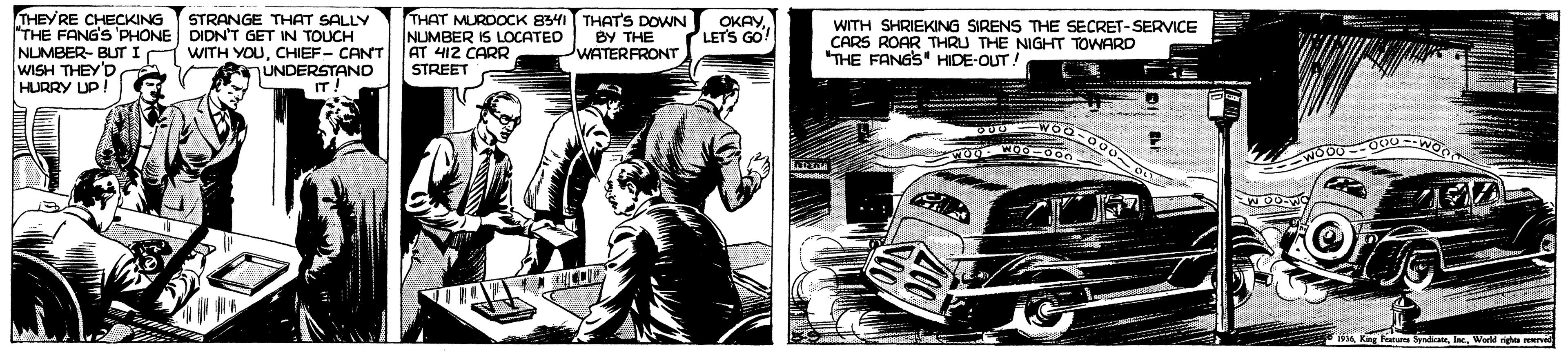 Fiction OCR: THEY RE CHECKING "THE FANG'S 'PHONE DIDN'T GET IN TOUCH NLUMBER- BUT I WISH THEY D HURRY UP THAT MURDOCK 84 THAT'S DOWN NUMBER IS LOCATED AT 412 CARR STREET STRANGE THAT SALLY BY THE WATERFRONT OKAYLETS GO! WITH SHRIEKING SIRENS THE SECRET-SERVICE CARS ROAR THRU THE NIGHT TOWARD "THE FANGS" HIDE-OUT! WITH YOUCHIEF- CANT UNDERSTAND IT! Kng Fea SyWorld righ E THEY RE CHECKING "THE FANG'S 'PHONE DIDN'T GET IN TOUCH NLUMBER- BUT I WISH THEY D HURRY UP THAT MURDOCK 84 THAT'S DOWN NUMBER IS LOCATED AT 412 CARR STREET STRANGE THAT SALLY BY THE WATERFRONT OKAYLETS GO! WITH SHRIEKING SIRENS THE SECRET-SERVICE CARS ROAR THRU THE NIGHT TOWARD "THE FANGS" HIDE-OUT! WITH YOUCHIEF- CANT UNDERSTAND IT! Kng Fea SyWorld righ E