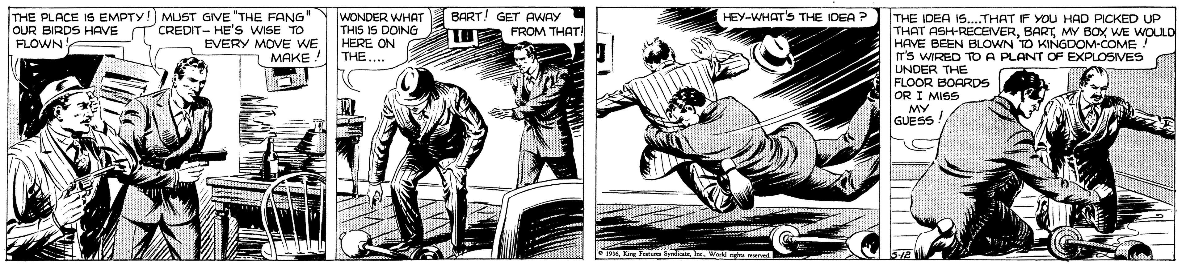 Comics OCR: THE PLACE IS EMPTY!) MUST GIVE "THE FANG" OUR BIRDS HAVE T CREDIT- HE'S WISE TO EVERY MOVE WE MAKE WONDER WHAT THIS IS DOING HERE ON THE... BART! GET AWAY FROM THAT! HEY-WHAT'S THE IDEA ? THE IDEA IS.THAT IF YOU HAD PICKED UP THAT ASH-RECEIVERMY BOX WE WOULO HAVE BEEN BLOWN TO KINGDOM-COME IT'S WIRED TO A PLANT OF EXPLOSIVES UNDER THE FLOOR BOARDS OR I MISS MY GUESS FLOWN THE PLACE IS EMPTY!) MUST GIVE "THE FANG" OUR BIRDS HAVE T CREDIT- HE'S WISE TO EVERY MOVE WE MAKE WONDER WHAT THIS IS DOING HERE ON THE... BART! GET AWAY FROM THAT! HEY-WHAT'S THE IDEA ? THE IDEA IS.THAT IF YOU HAD PICKED UP THAT ASH-RECEIVERMY BOX WE WOULO HAVE BEEN BLOWN TO KINGDOM-COME IT'S WIRED TO A PLANT OF EXPLOSIVES UNDER THE FLOOR BOARDS OR I MISS MY GUESS FLOWN