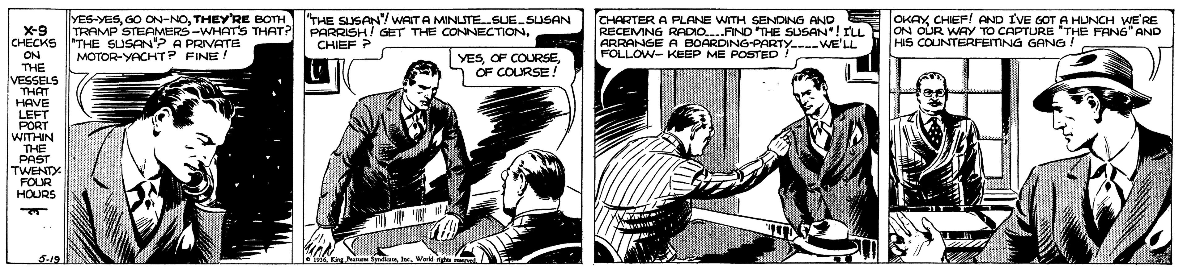 Art OCR: X-9 CHECKS THE SUSAN"? A PRIVATE YES-YESTHEY'RE BOTH THE SUSAN WAITA MINLSTE.SUE.SUSAN TRAMP STEAMERS-WHATS THAT? CHARTER A PLANE WITH SENDING AND RECEMNG RADIO.FIND THE SUSAN"! ILL ARRANGE A BOARDING-PARTY.-WE'LL FOLLOW- KEEP ME POSTED! OKAYCHIEF! AND IVE GOT A HUNCH WE'RE ON OUR WAY TO CAPTURE "THE FAN6" AND HIS COUNTERFEITING GANG! PARRISH! GET THE CONNECTIONCHIEF ? YESOF COURSE! MOTOR-YACHTP FINE! ON THE VESSELS THAT HAVE LEFT PORT WITHIN THE PAST TWENTY FOUR HOURS X-9 CHECKS THE SUSAN"? A PRIVATE YES-YESGO ON-NOTHEY'RE BOTH THE SUSAN WAITA MINLSTE.SUE.SUSAN TRAMP STEAMERS-WHATS THAT? CHARTER A PLANE WITH SENDING AND RECEMNG RADIO.FIND THE SUSAN"! ILL ARRANGE A BOARDING-PARTY.-WE'LL FOLLOW- KEEP ME POSTED! OKAYCHIEF! AND IVE GOT A HUNCH WE'RE ON OUR WAY TO CAPTURE "THE FAN6" AND HIS COUNTERFEITING GANG! PARRISH! GET THE CONNECTIONCHIEF ? YESOF COURSEOF COURSE! MOTOR-YACHTP FINE! ON THE VESSELS THAT HAVE LEFT PORT WITHIN THE PAST TWENTY FOUR HOURS