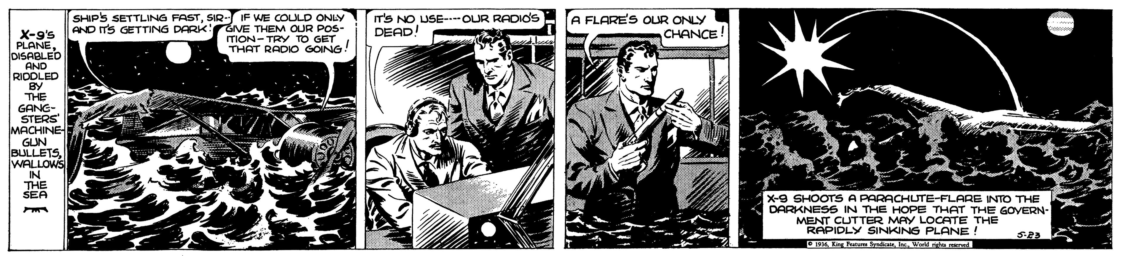 Illustration OCR: SHIPS SETTLING FASTSIR- IF WE COLULD ONLY AND IT'S GETTING DARK: GIVE THEM OUR POS- ITION- TRY TO GET THAT RADIO GOING! IT'S NO USE- OUR RADIOS DEAD! A FLARE'S OLUR ONLY CHANCE! X-9's PLANE DISABLED AND RIDDLED BY THE GANG- STERS MACHINE GUN BULLETS WALLOWS IN THE SEA X-9 SHOOTS A PARACHUTE-FLARE INTO THE DARKNESS IN THE HOPE THAT THE GOVERN- MENT CUTTER MAY LOCATE THE RAPIDLY SINKING PLANE O19W a pad SHIPS SETTLING FASTSIR- IF WE COLULD ONLY AND IT'S GETTING DARK: GIVE THEM OUR POS- ITION- TRY TO GET THAT RADIO GOING! IT'S NO USE- OUR RADIOS DEAD! A FLARE'S OLUR ONLY CHANCE! X-9's PLANE DISABLED AND RIDDLED BY THE GANG- STERS MACHINE GUN BULLETS WALLOWS IN THE SEA X-9 SHOOTS A PARACHUTE-FLARE INTO THE DARKNESS IN THE HOPE THAT THE GOVERN- MENT CUTTER MAY LOCATE THE RAPIDLY SINKING PLANE O19Ling rW a pad