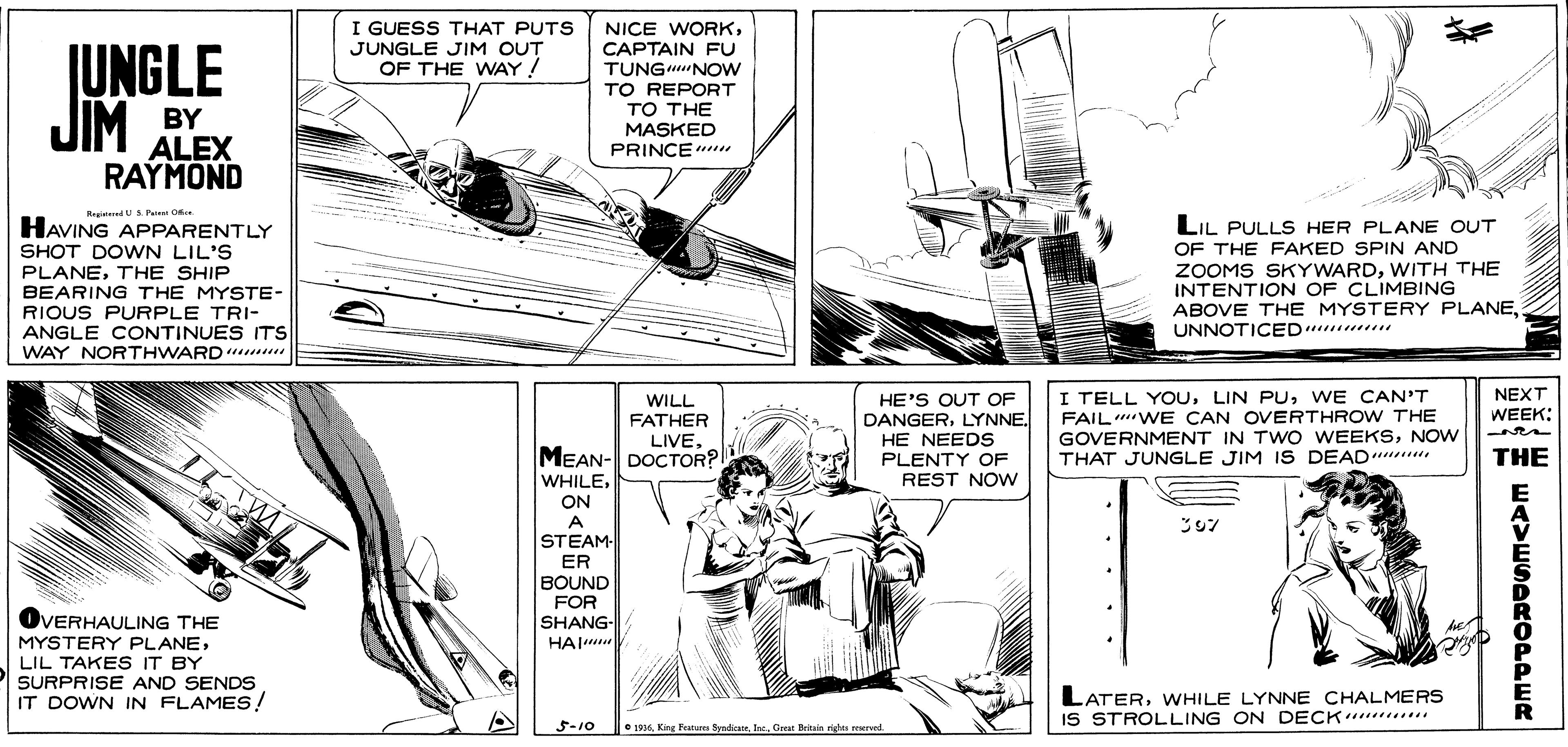 Comic book OCR: I GUESS THAT PUTS JUNGLE JIM OUT OF THE WAY! IUNGLE JIM NICE WORKCAPTAIN FU TUNGNOW TO REPORT ?? ?HE MASKED PRINCE BY ALEX RAYMOND RegitedUS Puen O HAVING APPARENTLY SHOT DOWN LIL'S PLANETHE SHIP BEARING THE MYSTE- RIOUS PURPLE TRI- ANGLE CONTINUES ITS WAY NORTHWARD u LIL PULLS HER PLANE OUT OF THE FAKED SPIN AND ZOOMS SKYWARDWITH THE INTENTION OF CLIMBING ABOVE THE MYSTERY PLANEUNNOTICED I TELL YOUWE CAN'T FAIL WE CAN OVERTHROW THE GOVERNMENT IN TWO WEEKSNOW THAT JUNGLE JIM IS DEAD NEXT WILL FATHER LIVEMEAN- DOCTOR? HE'S OUT OF DANGERLYNNE. HE NEEDS PLENTY OF REST NOw WEEK: THE WHILEON A STEAM- ER BOUND FOR SHANG- ?? OVERHAULING THE MYSTERY PLANELIL TAKES IT BY SURPRISE AND SENDS IT DOWN IN FLAMES! LATERWHILE LYNNE CHALMERS IS STROLLING ON DECK .... 5-10 • 1916Ise. Great Teitain righas erved. WAVESDRODPER I GUESS THAT PUTS JUNGLE JIM OUT OF THE WAY! IUNGLE JIM NICE WORKCAPTAIN FU TUNGNOW TO REPORT ?? ?HE MASKED PRINCE BY ALEX RAYMOND RegitedUS Puen O HAVING APPARENTLY SHOT DOWN LIL'S PLANETHE SHIP BEARING THE MYSTE- RIOUS PURPLE TRI- ANGLE CONTINUES ITS WAY NORTHWARD u LIL PULLS HER PLANE OUT OF THE FAKED SPIN AND ZOOMS SKYWARDWITH THE INTENTION OF CLIMBING ABOVE THE MYSTERY PLANEUNNOTICED I TELL YOULIN PUWE CAN'T FAIL WE CAN OVERTHROW THE GOVERNMENT IN TWO WEEKSNOW THAT JUNGLE JIM IS DEAD NEXT WILL FATHER LIVEMEAN- DOCTOR? HE'S OUT OF DANGERLYNNE. HE NEEDS PLENTY OF REST NOw WEEK: THE WHILEON A STEAM- ER BOUND FOR SHANG- ?? OVERHAULING THE MYSTERY PLANELIL TAKES IT BY SURPRISE AND SENDS IT DOWN IN FLAMES! LATERWHILE LYNNE CHALMERS IS STROLLING ON DECK .... 5-10 • 1916King Fatam SyaliceIse. Great Teitain righas erved. WAVESDRODPER