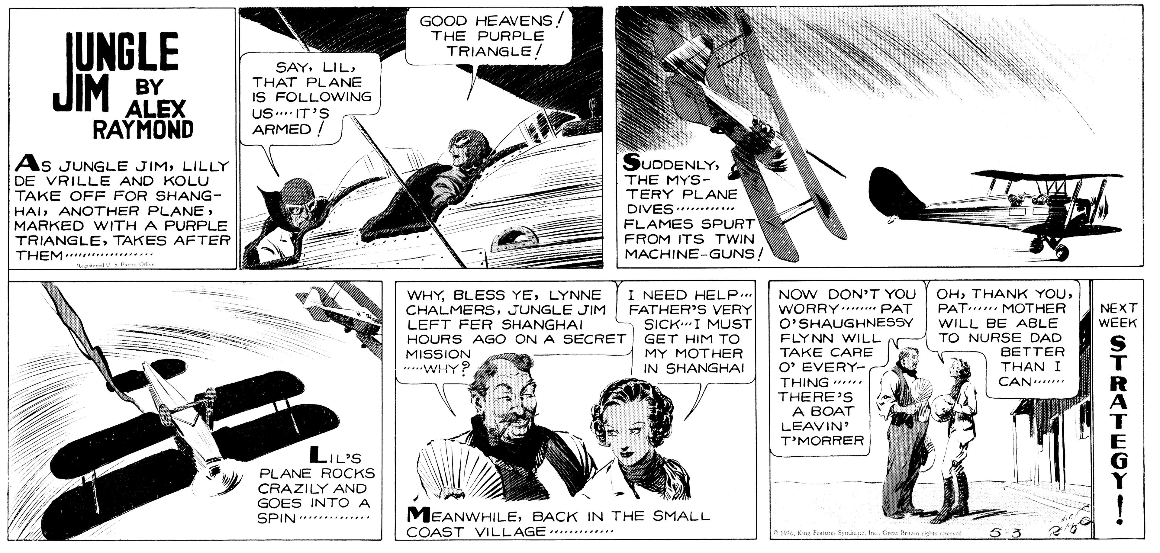 Microphone OCR: GOOD HEAVENS! THE PURPLE JUNGLE JIM TRIANGLE/ BY ALEX RAYMOND SAYTHAT PLANE IS FOLLOWING US... IT'S ARMED ! SUDDENLYLILLY DE VRILLE AND KOLU TAKE OFF FOR SHANG- HAIMARKED WITH A PURPLE TRIANGLETAKES AFTER THEM* THE MYS- TERY PLANE DIVES..***..... FLAMES SPURT FROM ITS TWIN MACHINE-GUNS! Heatt Pe WHYLYNNE CHALMERSJUNGLE JIM LEFT FER SHANGHAI HOURS AGO ON A SECRET I NEED HELP.. FATHER'S VERY SICKI MUST GET HIM TO MY MOTHER IN SHANGHAI NOW DON'T YOU WORRY..... PAT O'SHAUGHNESSY FLYNN WILL TAKE CARE O' EVERY- THING .. OHPAT MOTHER WILL BE ABLE NEXT WEEK TO NURSE DAD BETTER MISSION .....WHY? THAN I CAN. THERE'S A BOAT LEAVIN T'MORRER LIL'S PLANE ROCKS CRAZILY AND GOES INT O A SPIN *****.*.... MEANWHILEBACK IN THE SMALL COAST VILLAGE wle Cina Brsin nale ro 5-3 .*........... STRATECY GOOD HEAVENS! THE PURPLE JUNGLE JIM TRIANGLE/ BY ALEX RAYMOND SAYTHAT PLANE IS FOLLOWING US... IT'S ARMED ! SUDDENLYAs JUNGLE JIMLILLY DE VRILLE AND KOLU TAKE OFF FOR SHANG- HAIANOTHER PLANEMARKED WITH A PURPLE TRIANGLETAKES AFTER THEM* THE MYS- TERY PLANE DIVES..***..... FLAMES SPURT FROM ITS TWIN MACHINE-GUNS! Heatt Pe WHYBLESS YELYNNE CHALMERSJUNGLE JIM LEFT FER SHANGHAI HOURS AGO ON A SECRET I NEED HELP.. FATHER'S VERY SICKI MUST GET HIM TO MY MOTHER IN SHANGHAI NOW DON'T YOU WORRY..... PAT O'SHAUGHNESSY FLYNN WILL TAKE CARE O' EVERY- THING .. OHTHANK YOUPAT MOTHER WILL BE ABLE NEXT WEEK TO NURSE DAD BETTER MISSION .....WHY? THAN I CAN. THERE'S A BOAT LEAVIN T'MORRER LIL'S PLANE ROCKS CRAZILY AND GOES INT O A SPIN *****.*.... MEANWHILEBACK IN THE SMALL COAST VILLAGE wKing Feanut Syrakle Cina Brsin nale ro 5-3 .*........... STRATECY